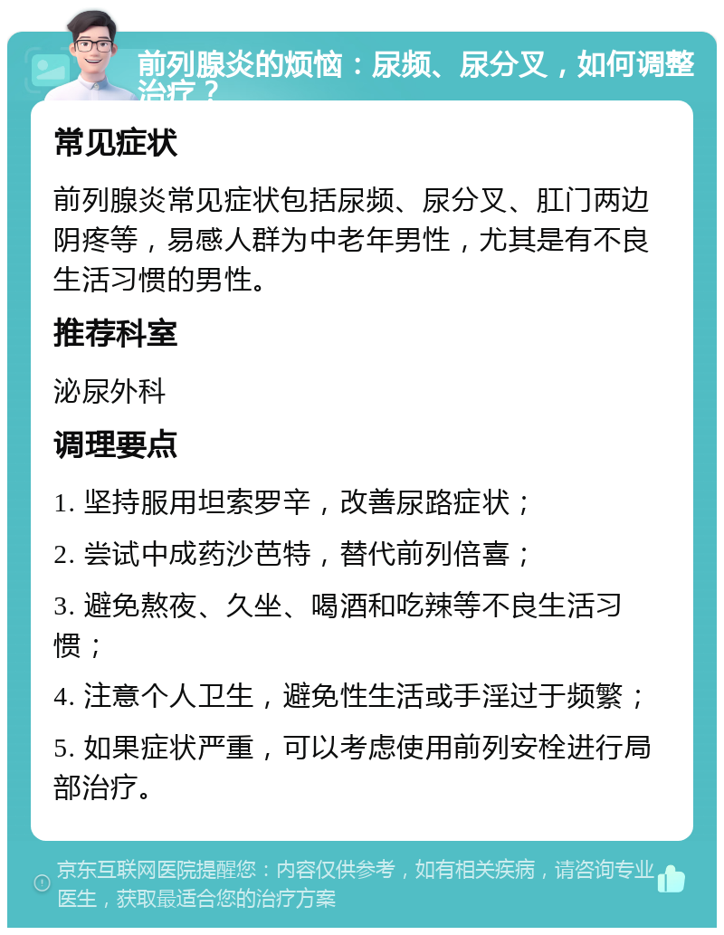 前列腺炎的烦恼：尿频、尿分叉，如何调整治疗？ 常见症状 前列腺炎常见症状包括尿频、尿分叉、肛门两边阴疼等，易感人群为中老年男性，尤其是有不良生活习惯的男性。 推荐科室 泌尿外科 调理要点 1. 坚持服用坦索罗辛，改善尿路症状； 2. 尝试中成药沙芭特，替代前列倍喜； 3. 避免熬夜、久坐、喝酒和吃辣等不良生活习惯； 4. 注意个人卫生，避免性生活或手淫过于频繁； 5. 如果症状严重，可以考虑使用前列安栓进行局部治疗。