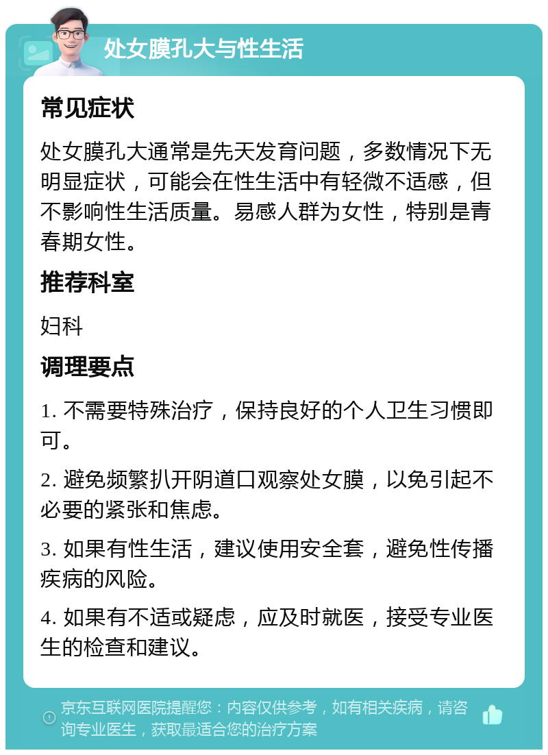 处女膜孔大与性生活 常见症状 处女膜孔大通常是先天发育问题，多数情况下无明显症状，可能会在性生活中有轻微不适感，但不影响性生活质量。易感人群为女性，特别是青春期女性。 推荐科室 妇科 调理要点 1. 不需要特殊治疗，保持良好的个人卫生习惯即可。 2. 避免频繁扒开阴道口观察处女膜，以免引起不必要的紧张和焦虑。 3. 如果有性生活，建议使用安全套，避免性传播疾病的风险。 4. 如果有不适或疑虑，应及时就医，接受专业医生的检查和建议。