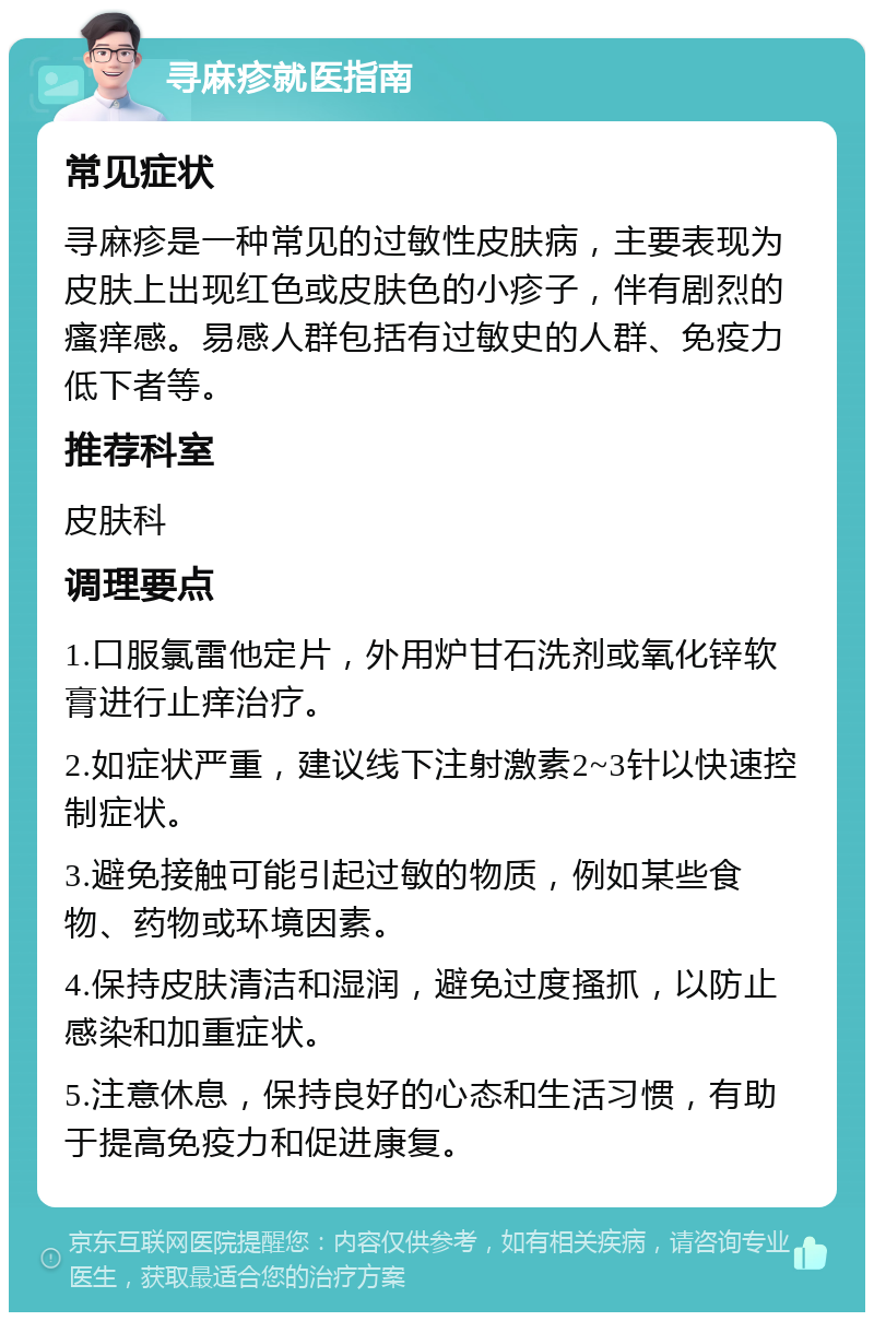 寻麻疹就医指南 常见症状 寻麻疹是一种常见的过敏性皮肤病，主要表现为皮肤上出现红色或皮肤色的小疹子，伴有剧烈的瘙痒感。易感人群包括有过敏史的人群、免疫力低下者等。 推荐科室 皮肤科 调理要点 1.口服氯雷他定片，外用炉甘石洗剂或氧化锌软膏进行止痒治疗。 2.如症状严重，建议线下注射激素2~3针以快速控制症状。 3.避免接触可能引起过敏的物质，例如某些食物、药物或环境因素。 4.保持皮肤清洁和湿润，避免过度搔抓，以防止感染和加重症状。 5.注意休息，保持良好的心态和生活习惯，有助于提高免疫力和促进康复。