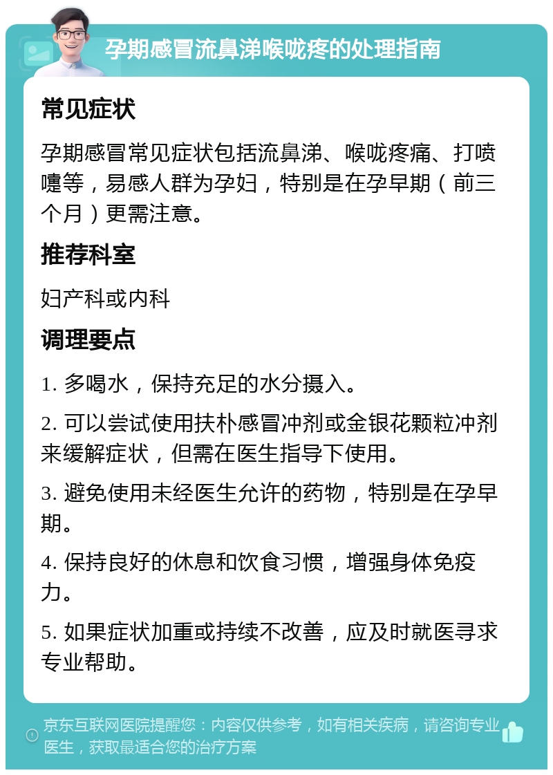 孕期感冒流鼻涕喉咙疼的处理指南 常见症状 孕期感冒常见症状包括流鼻涕、喉咙疼痛、打喷嚏等，易感人群为孕妇，特别是在孕早期（前三个月）更需注意。 推荐科室 妇产科或内科 调理要点 1. 多喝水，保持充足的水分摄入。 2. 可以尝试使用扶朴感冒冲剂或金银花颗粒冲剂来缓解症状，但需在医生指导下使用。 3. 避免使用未经医生允许的药物，特别是在孕早期。 4. 保持良好的休息和饮食习惯，增强身体免疫力。 5. 如果症状加重或持续不改善，应及时就医寻求专业帮助。