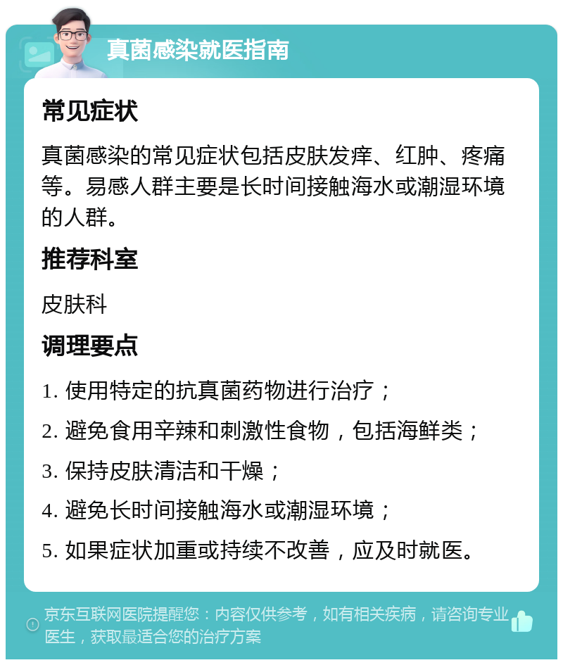 真菌感染就医指南 常见症状 真菌感染的常见症状包括皮肤发痒、红肿、疼痛等。易感人群主要是长时间接触海水或潮湿环境的人群。 推荐科室 皮肤科 调理要点 1. 使用特定的抗真菌药物进行治疗； 2. 避免食用辛辣和刺激性食物，包括海鲜类； 3. 保持皮肤清洁和干燥； 4. 避免长时间接触海水或潮湿环境； 5. 如果症状加重或持续不改善，应及时就医。