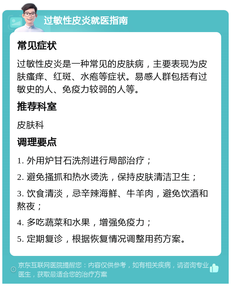 过敏性皮炎就医指南 常见症状 过敏性皮炎是一种常见的皮肤病，主要表现为皮肤瘙痒、红斑、水疱等症状。易感人群包括有过敏史的人、免疫力较弱的人等。 推荐科室 皮肤科 调理要点 1. 外用炉甘石洗剂进行局部治疗； 2. 避免搔抓和热水烫洗，保持皮肤清洁卫生； 3. 饮食清淡，忌辛辣海鲜、牛羊肉，避免饮酒和熬夜； 4. 多吃蔬菜和水果，增强免疫力； 5. 定期复诊，根据恢复情况调整用药方案。