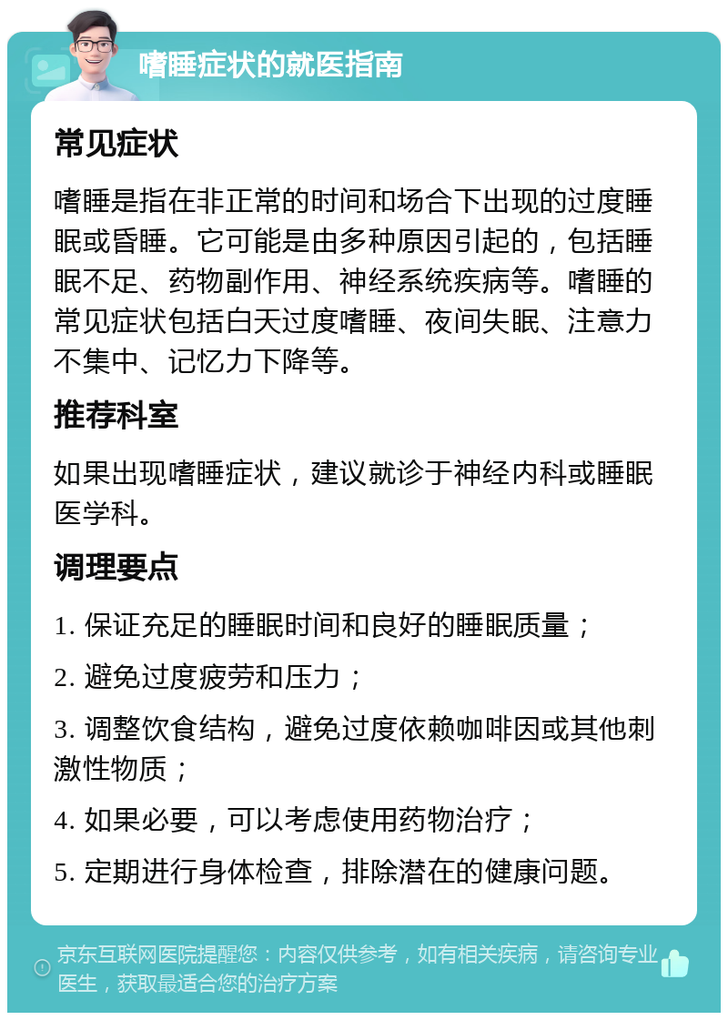 嗜睡症状的就医指南 常见症状 嗜睡是指在非正常的时间和场合下出现的过度睡眠或昏睡。它可能是由多种原因引起的，包括睡眠不足、药物副作用、神经系统疾病等。嗜睡的常见症状包括白天过度嗜睡、夜间失眠、注意力不集中、记忆力下降等。 推荐科室 如果出现嗜睡症状，建议就诊于神经内科或睡眠医学科。 调理要点 1. 保证充足的睡眠时间和良好的睡眠质量； 2. 避免过度疲劳和压力； 3. 调整饮食结构，避免过度依赖咖啡因或其他刺激性物质； 4. 如果必要，可以考虑使用药物治疗； 5. 定期进行身体检查，排除潜在的健康问题。