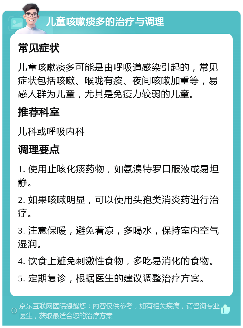 儿童咳嗽痰多的治疗与调理 常见症状 儿童咳嗽痰多可能是由呼吸道感染引起的，常见症状包括咳嗽、喉咙有痰、夜间咳嗽加重等，易感人群为儿童，尤其是免疫力较弱的儿童。 推荐科室 儿科或呼吸内科 调理要点 1. 使用止咳化痰药物，如氨溴特罗口服液或易坦静。 2. 如果咳嗽明显，可以使用头孢类消炎药进行治疗。 3. 注意保暖，避免着凉，多喝水，保持室内空气湿润。 4. 饮食上避免刺激性食物，多吃易消化的食物。 5. 定期复诊，根据医生的建议调整治疗方案。