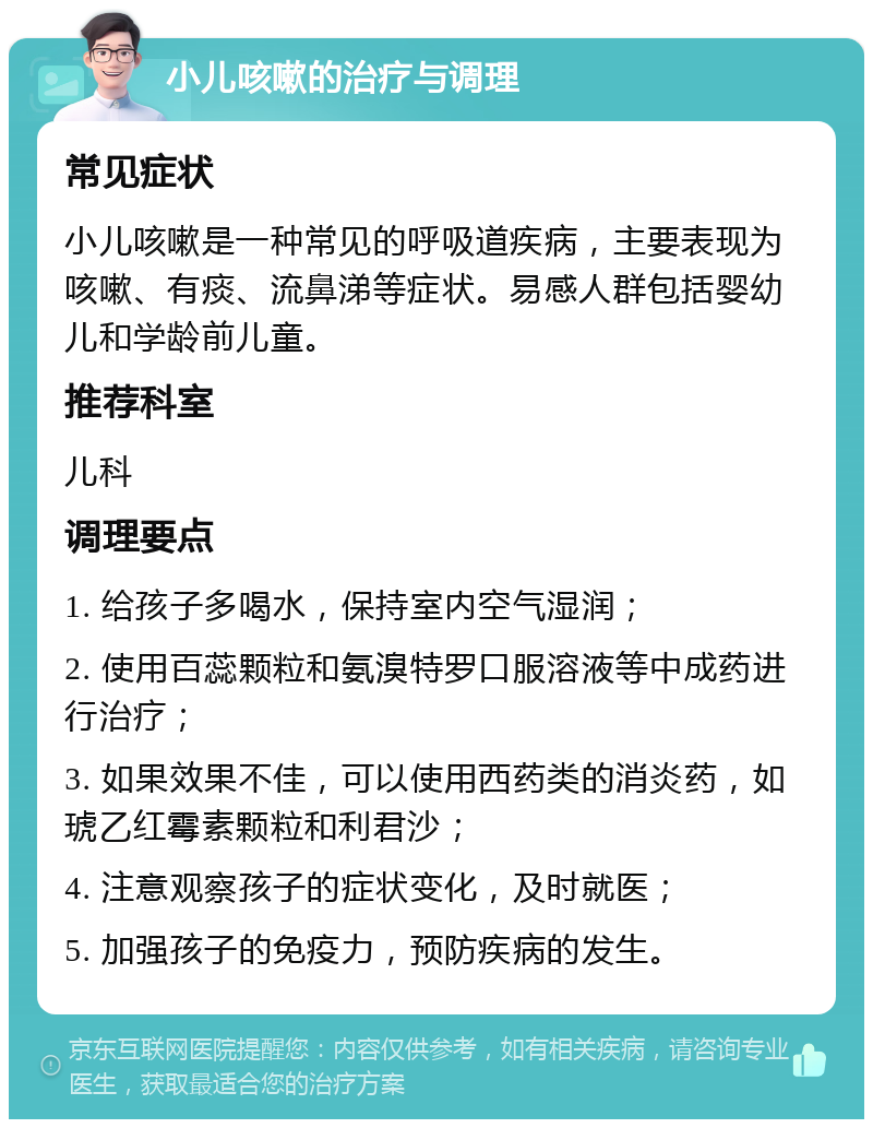 小儿咳嗽的治疗与调理 常见症状 小儿咳嗽是一种常见的呼吸道疾病，主要表现为咳嗽、有痰、流鼻涕等症状。易感人群包括婴幼儿和学龄前儿童。 推荐科室 儿科 调理要点 1. 给孩子多喝水，保持室内空气湿润； 2. 使用百蕊颗粒和氨溴特罗口服溶液等中成药进行治疗； 3. 如果效果不佳，可以使用西药类的消炎药，如琥乙红霉素颗粒和利君沙； 4. 注意观察孩子的症状变化，及时就医； 5. 加强孩子的免疫力，预防疾病的发生。