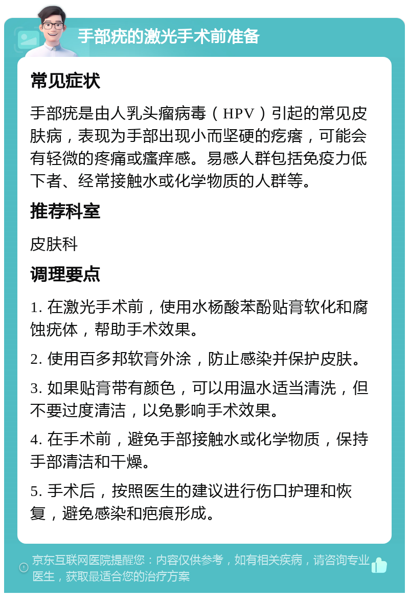 手部疣的激光手术前准备 常见症状 手部疣是由人乳头瘤病毒（HPV）引起的常见皮肤病，表现为手部出现小而坚硬的疙瘩，可能会有轻微的疼痛或瘙痒感。易感人群包括免疫力低下者、经常接触水或化学物质的人群等。 推荐科室 皮肤科 调理要点 1. 在激光手术前，使用水杨酸苯酚贴膏软化和腐蚀疣体，帮助手术效果。 2. 使用百多邦软膏外涂，防止感染并保护皮肤。 3. 如果贴膏带有颜色，可以用温水适当清洗，但不要过度清洁，以免影响手术效果。 4. 在手术前，避免手部接触水或化学物质，保持手部清洁和干燥。 5. 手术后，按照医生的建议进行伤口护理和恢复，避免感染和疤痕形成。