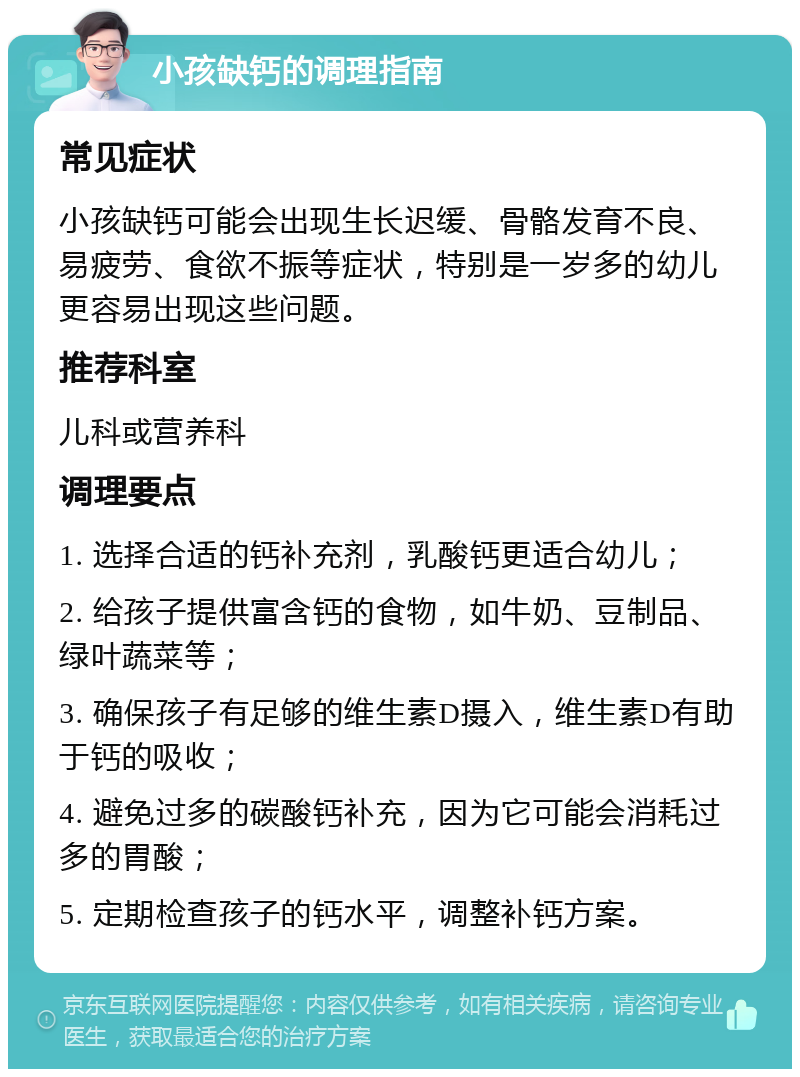 小孩缺钙的调理指南 常见症状 小孩缺钙可能会出现生长迟缓、骨骼发育不良、易疲劳、食欲不振等症状，特别是一岁多的幼儿更容易出现这些问题。 推荐科室 儿科或营养科 调理要点 1. 选择合适的钙补充剂，乳酸钙更适合幼儿； 2. 给孩子提供富含钙的食物，如牛奶、豆制品、绿叶蔬菜等； 3. 确保孩子有足够的维生素D摄入，维生素D有助于钙的吸收； 4. 避免过多的碳酸钙补充，因为它可能会消耗过多的胃酸； 5. 定期检查孩子的钙水平，调整补钙方案。