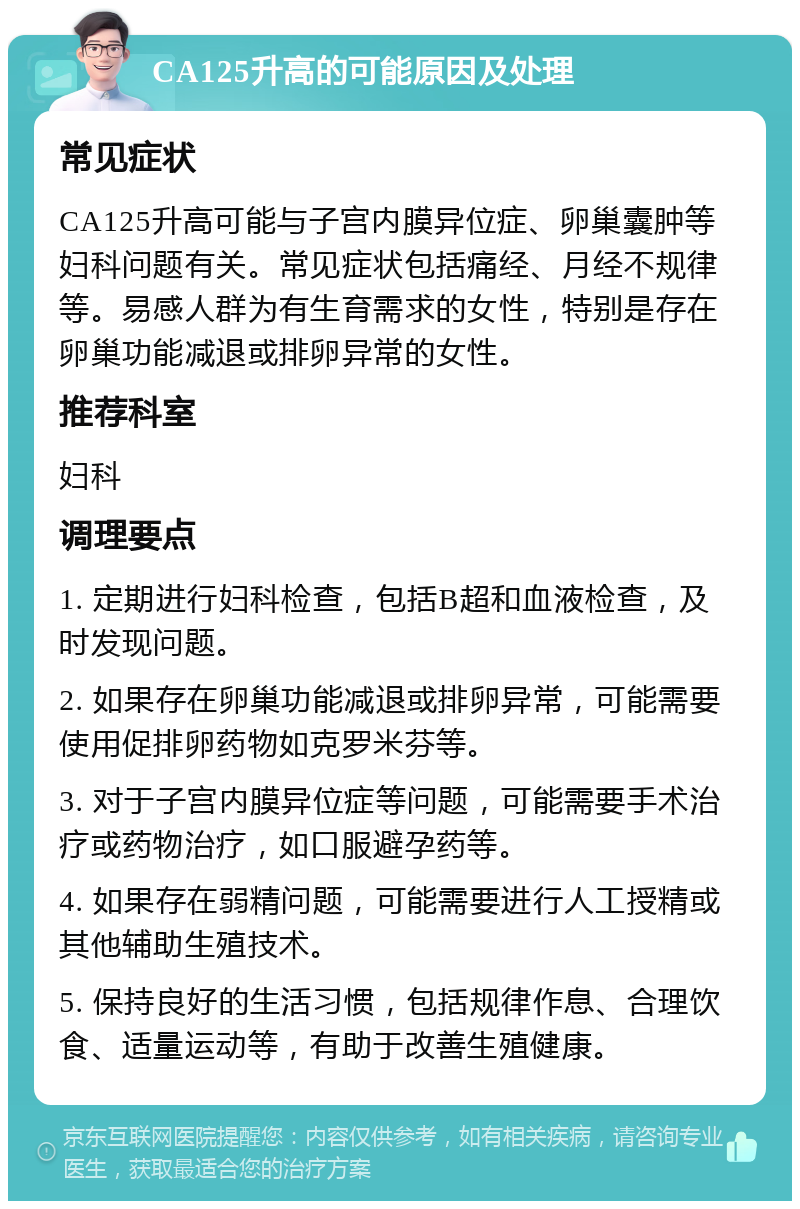 CA125升高的可能原因及处理 常见症状 CA125升高可能与子宫内膜异位症、卵巢囊肿等妇科问题有关。常见症状包括痛经、月经不规律等。易感人群为有生育需求的女性，特别是存在卵巢功能减退或排卵异常的女性。 推荐科室 妇科 调理要点 1. 定期进行妇科检查，包括B超和血液检查，及时发现问题。 2. 如果存在卵巢功能减退或排卵异常，可能需要使用促排卵药物如克罗米芬等。 3. 对于子宫内膜异位症等问题，可能需要手术治疗或药物治疗，如口服避孕药等。 4. 如果存在弱精问题，可能需要进行人工授精或其他辅助生殖技术。 5. 保持良好的生活习惯，包括规律作息、合理饮食、适量运动等，有助于改善生殖健康。