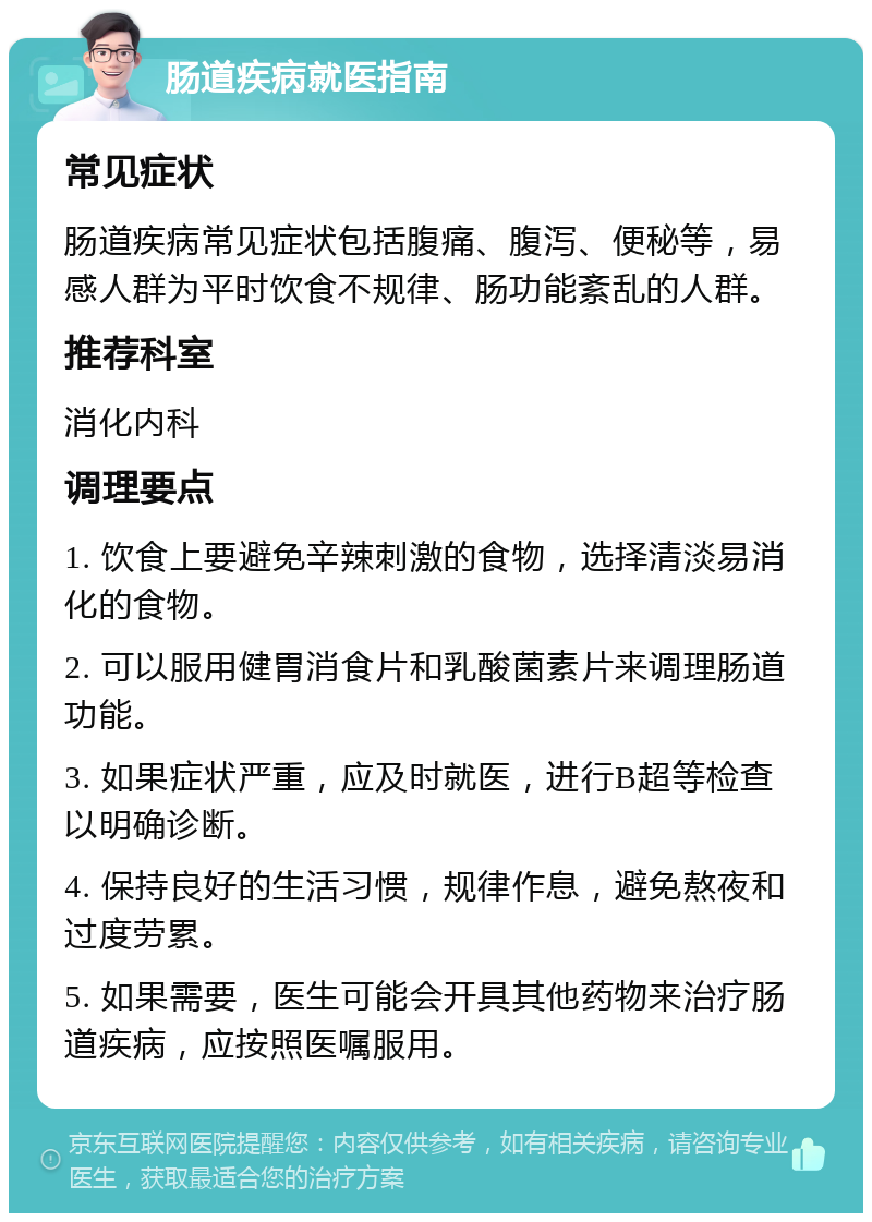 肠道疾病就医指南 常见症状 肠道疾病常见症状包括腹痛、腹泻、便秘等，易感人群为平时饮食不规律、肠功能紊乱的人群。 推荐科室 消化内科 调理要点 1. 饮食上要避免辛辣刺激的食物，选择清淡易消化的食物。 2. 可以服用健胃消食片和乳酸菌素片来调理肠道功能。 3. 如果症状严重，应及时就医，进行B超等检查以明确诊断。 4. 保持良好的生活习惯，规律作息，避免熬夜和过度劳累。 5. 如果需要，医生可能会开具其他药物来治疗肠道疾病，应按照医嘱服用。