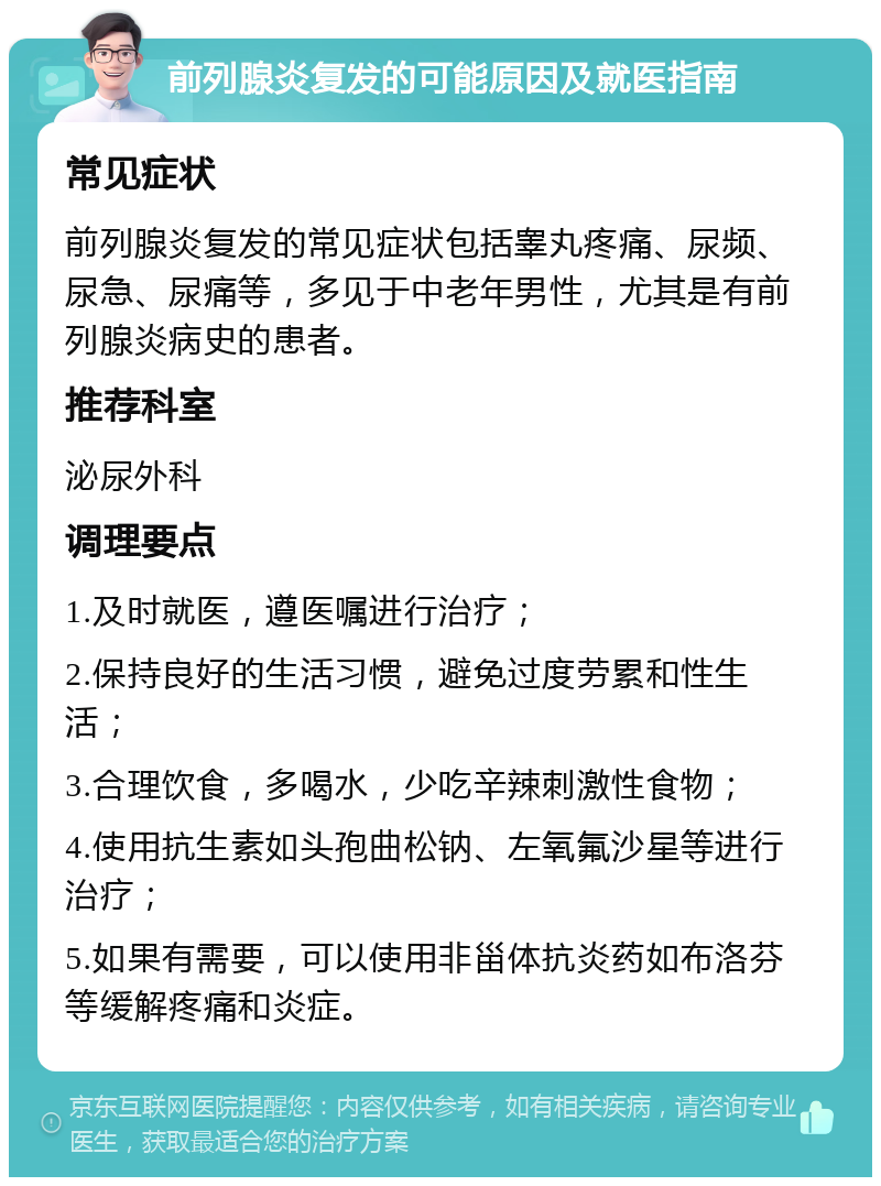 前列腺炎复发的可能原因及就医指南 常见症状 前列腺炎复发的常见症状包括睾丸疼痛、尿频、尿急、尿痛等，多见于中老年男性，尤其是有前列腺炎病史的患者。 推荐科室 泌尿外科 调理要点 1.及时就医，遵医嘱进行治疗； 2.保持良好的生活习惯，避免过度劳累和性生活； 3.合理饮食，多喝水，少吃辛辣刺激性食物； 4.使用抗生素如头孢曲松钠、左氧氟沙星等进行治疗； 5.如果有需要，可以使用非甾体抗炎药如布洛芬等缓解疼痛和炎症。