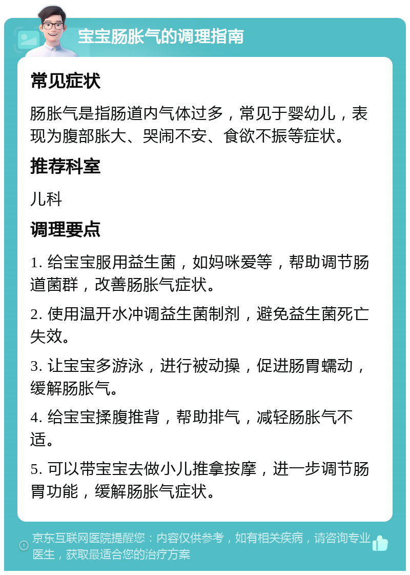 宝宝肠胀气的调理指南 常见症状 肠胀气是指肠道内气体过多，常见于婴幼儿，表现为腹部胀大、哭闹不安、食欲不振等症状。 推荐科室 儿科 调理要点 1. 给宝宝服用益生菌，如妈咪爱等，帮助调节肠道菌群，改善肠胀气症状。 2. 使用温开水冲调益生菌制剂，避免益生菌死亡失效。 3. 让宝宝多游泳，进行被动操，促进肠胃蠕动，缓解肠胀气。 4. 给宝宝揉腹推背，帮助排气，减轻肠胀气不适。 5. 可以带宝宝去做小儿推拿按摩，进一步调节肠胃功能，缓解肠胀气症状。