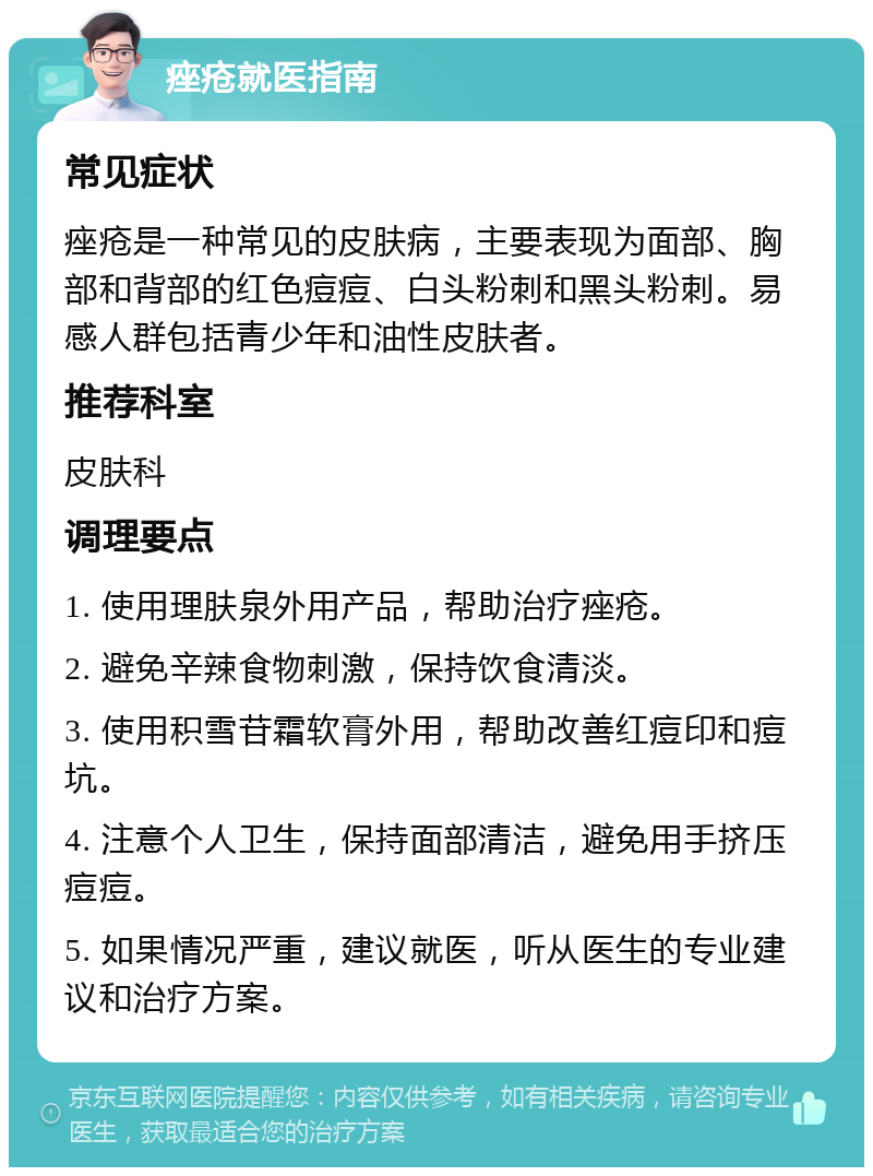 痤疮就医指南 常见症状 痤疮是一种常见的皮肤病，主要表现为面部、胸部和背部的红色痘痘、白头粉刺和黑头粉刺。易感人群包括青少年和油性皮肤者。 推荐科室 皮肤科 调理要点 1. 使用理肤泉外用产品，帮助治疗痤疮。 2. 避免辛辣食物刺激，保持饮食清淡。 3. 使用积雪苷霜软膏外用，帮助改善红痘印和痘坑。 4. 注意个人卫生，保持面部清洁，避免用手挤压痘痘。 5. 如果情况严重，建议就医，听从医生的专业建议和治疗方案。