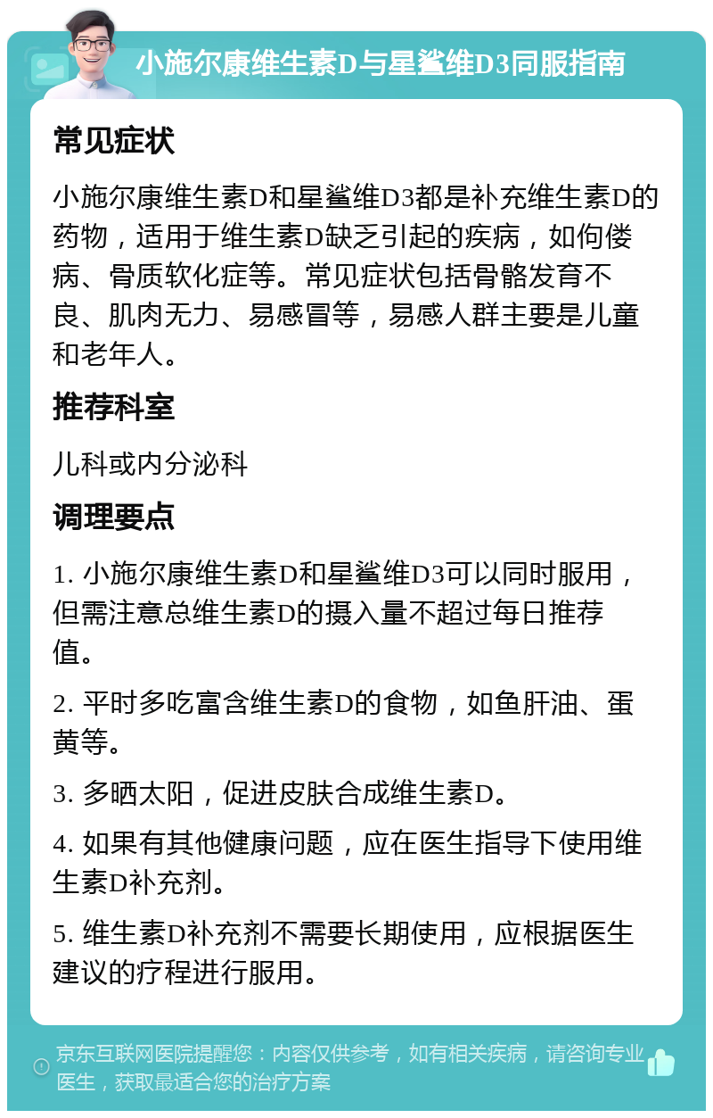 小施尔康维生素D与星鲨维D3同服指南 常见症状 小施尔康维生素D和星鲨维D3都是补充维生素D的药物，适用于维生素D缺乏引起的疾病，如佝偻病、骨质软化症等。常见症状包括骨骼发育不良、肌肉无力、易感冒等，易感人群主要是儿童和老年人。 推荐科室 儿科或内分泌科 调理要点 1. 小施尔康维生素D和星鲨维D3可以同时服用，但需注意总维生素D的摄入量不超过每日推荐值。 2. 平时多吃富含维生素D的食物，如鱼肝油、蛋黄等。 3. 多晒太阳，促进皮肤合成维生素D。 4. 如果有其他健康问题，应在医生指导下使用维生素D补充剂。 5. 维生素D补充剂不需要长期使用，应根据医生建议的疗程进行服用。