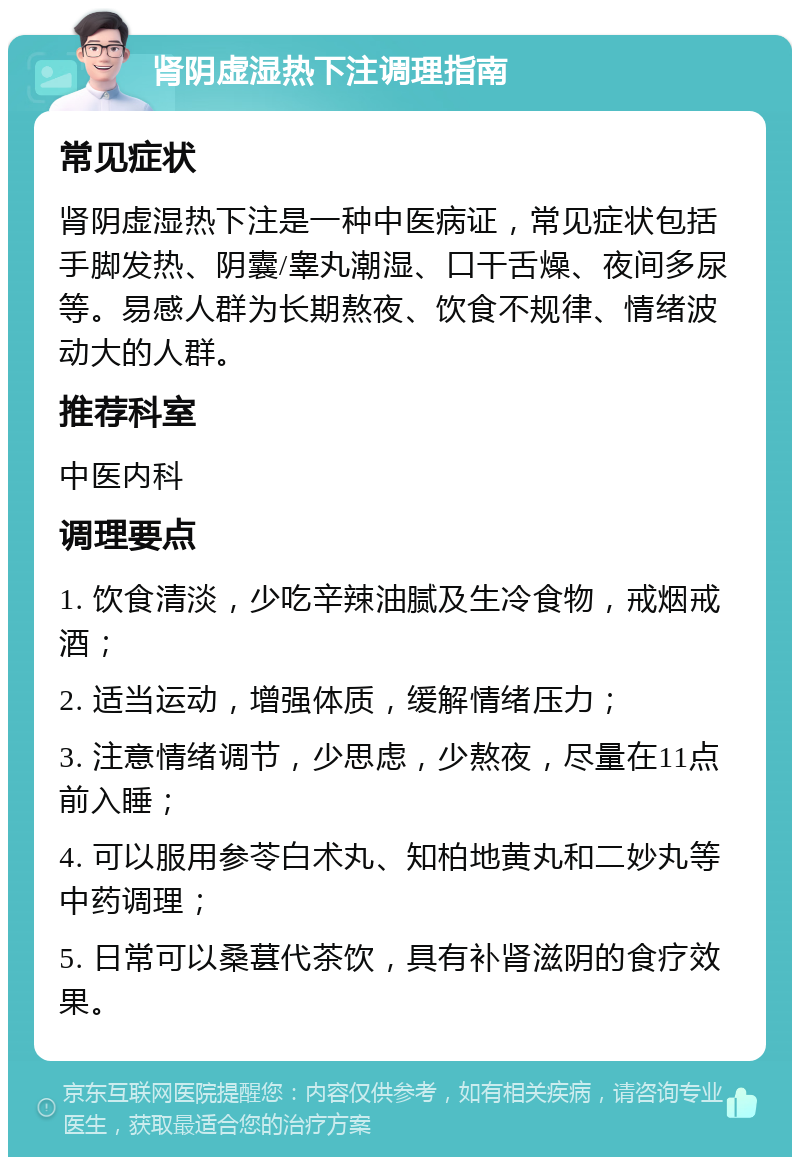 肾阴虚湿热下注调理指南 常见症状 肾阴虚湿热下注是一种中医病证，常见症状包括手脚发热、阴囊/睾丸潮湿、口干舌燥、夜间多尿等。易感人群为长期熬夜、饮食不规律、情绪波动大的人群。 推荐科室 中医内科 调理要点 1. 饮食清淡，少吃辛辣油腻及生冷食物，戒烟戒酒； 2. 适当运动，增强体质，缓解情绪压力； 3. 注意情绪调节，少思虑，少熬夜，尽量在11点前入睡； 4. 可以服用参苓白术丸、知柏地黄丸和二妙丸等中药调理； 5. 日常可以桑葚代茶饮，具有补肾滋阴的食疗效果。