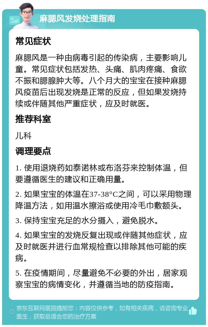 麻腮风发烧处理指南 常见症状 麻腮风是一种由病毒引起的传染病，主要影响儿童。常见症状包括发热、头痛、肌肉疼痛、食欲不振和腮腺肿大等。八个月大的宝宝在接种麻腮风疫苗后出现发烧是正常的反应，但如果发烧持续或伴随其他严重症状，应及时就医。 推荐科室 儿科 调理要点 1. 使用退烧药如泰诺林或布洛芬来控制体温，但要遵循医生的建议和正确用量。 2. 如果宝宝的体温在37-38°C之间，可以采用物理降温方法，如用温水擦浴或使用冷毛巾敷额头。 3. 保持宝宝充足的水分摄入，避免脱水。 4. 如果宝宝的发烧反复出现或伴随其他症状，应及时就医并进行血常规检查以排除其他可能的疾病。 5. 在疫情期间，尽量避免不必要的外出，居家观察宝宝的病情变化，并遵循当地的防疫指南。