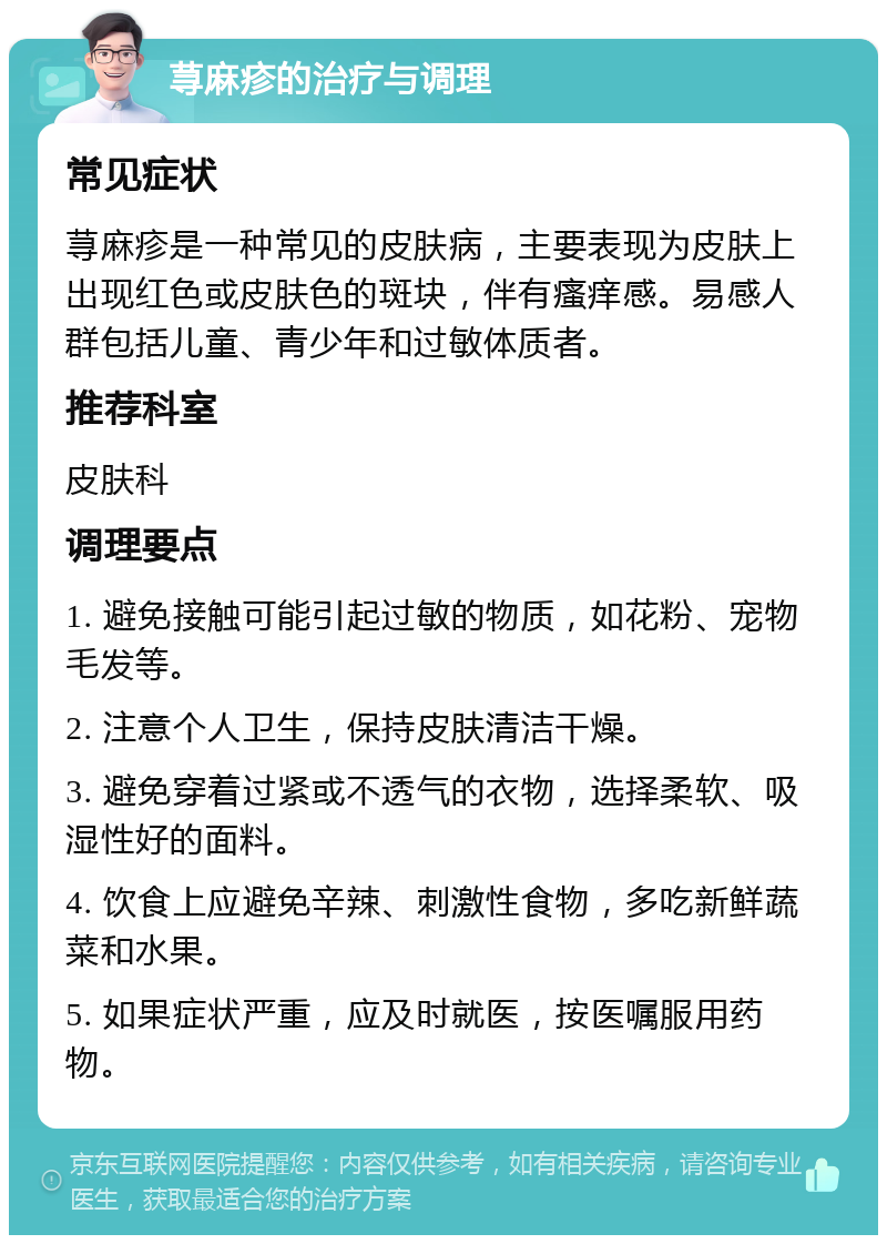 荨麻疹的治疗与调理 常见症状 荨麻疹是一种常见的皮肤病，主要表现为皮肤上出现红色或皮肤色的斑块，伴有瘙痒感。易感人群包括儿童、青少年和过敏体质者。 推荐科室 皮肤科 调理要点 1. 避免接触可能引起过敏的物质，如花粉、宠物毛发等。 2. 注意个人卫生，保持皮肤清洁干燥。 3. 避免穿着过紧或不透气的衣物，选择柔软、吸湿性好的面料。 4. 饮食上应避免辛辣、刺激性食物，多吃新鲜蔬菜和水果。 5. 如果症状严重，应及时就医，按医嘱服用药物。