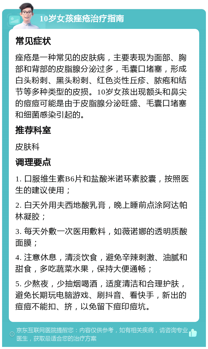 10岁女孩痤疮治疗指南 常见症状 痤疮是一种常见的皮肤病，主要表现为面部、胸部和背部的皮脂腺分泌过多，毛囊口堵塞，形成白头粉刺、黑头粉刺、红色炎性丘疹、脓疱和结节等多种类型的皮损。10岁女孩出现额头和鼻尖的痘痘可能是由于皮脂腺分泌旺盛、毛囊口堵塞和细菌感染引起的。 推荐科室 皮肤科 调理要点 1. 口服维生素B6片和盐酸米诺环素胶囊，按照医生的建议使用； 2. 白天外用夫西地酸乳膏，晚上睡前点涂阿达帕林凝胶； 3. 每天外敷一次医用敷料，如薇诺娜的透明质酸面膜； 4. 注意休息，清淡饮食，避免辛辣刺激、油腻和甜食，多吃蔬菜水果，保持大便通畅； 5. 少熬夜，少抽烟喝酒，适度清洁和合理护肤，避免长期玩电脑游戏、刷抖音、看快手，新出的痘痘不能扣、挤，以免留下痘印痘坑。