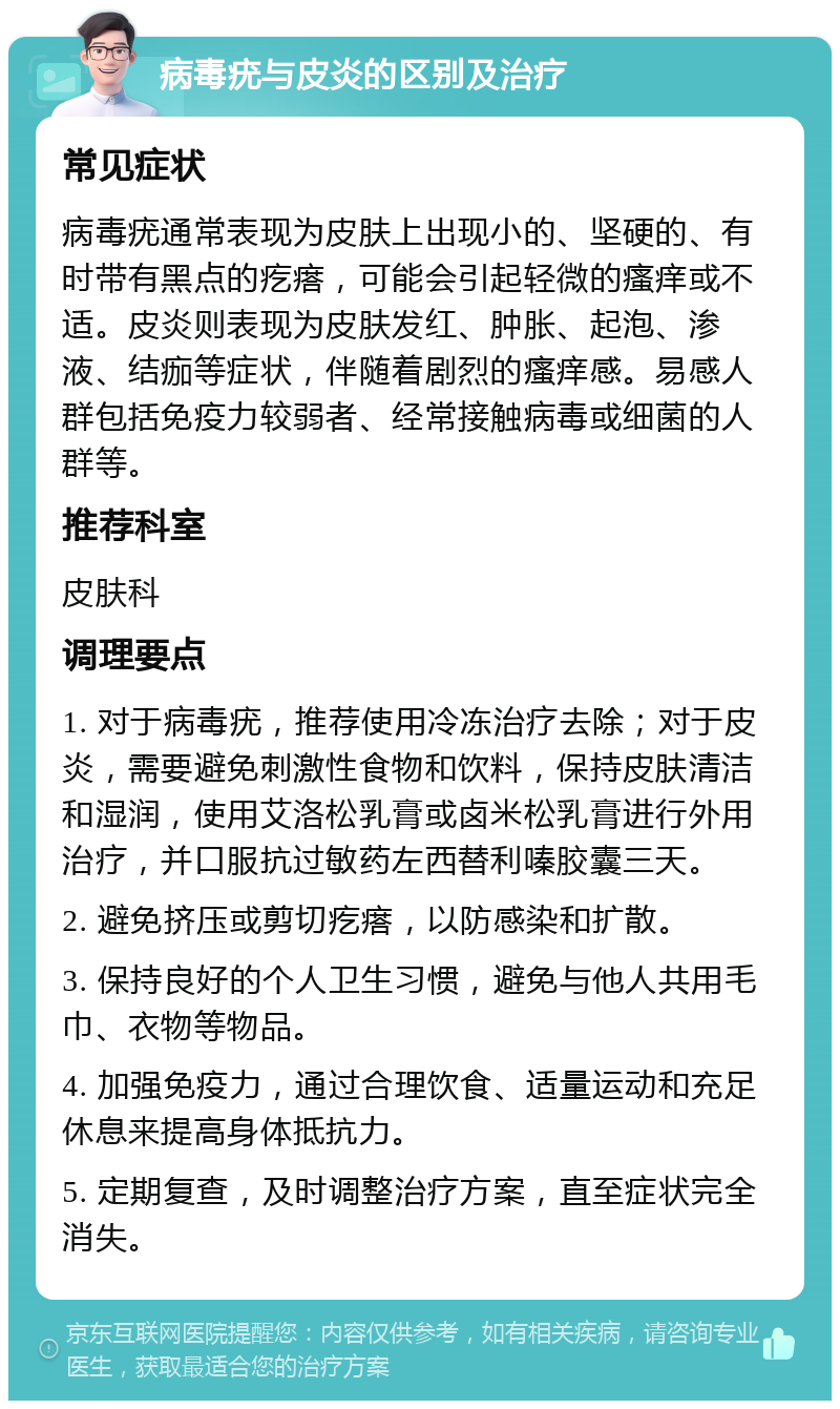 病毒疣与皮炎的区别及治疗 常见症状 病毒疣通常表现为皮肤上出现小的、坚硬的、有时带有黑点的疙瘩，可能会引起轻微的瘙痒或不适。皮炎则表现为皮肤发红、肿胀、起泡、渗液、结痂等症状，伴随着剧烈的瘙痒感。易感人群包括免疫力较弱者、经常接触病毒或细菌的人群等。 推荐科室 皮肤科 调理要点 1. 对于病毒疣，推荐使用冷冻治疗去除；对于皮炎，需要避免刺激性食物和饮料，保持皮肤清洁和湿润，使用艾洛松乳膏或卤米松乳膏进行外用治疗，并口服抗过敏药左西替利嗪胶囊三天。 2. 避免挤压或剪切疙瘩，以防感染和扩散。 3. 保持良好的个人卫生习惯，避免与他人共用毛巾、衣物等物品。 4. 加强免疫力，通过合理饮食、适量运动和充足休息来提高身体抵抗力。 5. 定期复查，及时调整治疗方案，直至症状完全消失。