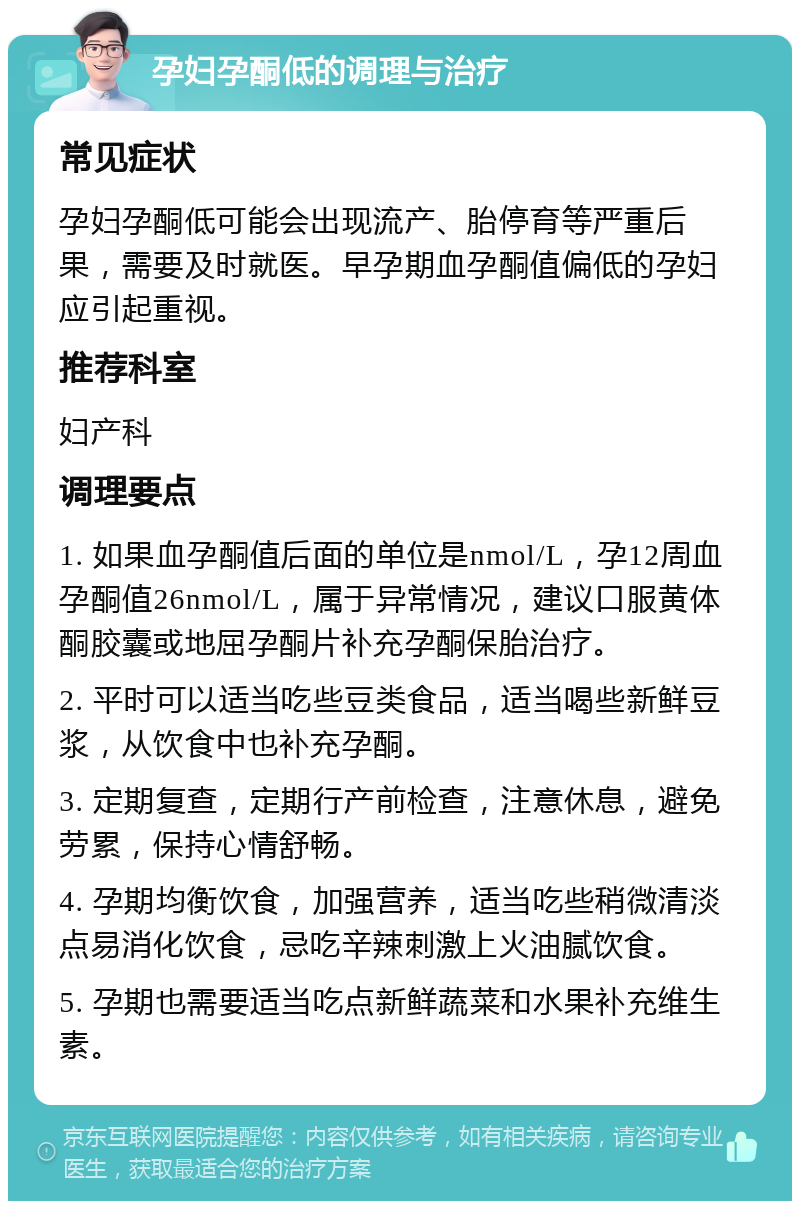 孕妇孕酮低的调理与治疗 常见症状 孕妇孕酮低可能会出现流产、胎停育等严重后果，需要及时就医。早孕期血孕酮值偏低的孕妇应引起重视。 推荐科室 妇产科 调理要点 1. 如果血孕酮值后面的单位是nmol/L，孕12周血孕酮值26nmol/L，属于异常情况，建议口服黄体酮胶囊或地屈孕酮片补充孕酮保胎治疗。 2. 平时可以适当吃些豆类食品，适当喝些新鲜豆浆，从饮食中也补充孕酮。 3. 定期复查，定期行产前检查，注意休息，避免劳累，保持心情舒畅。 4. 孕期均衡饮食，加强营养，适当吃些稍微清淡点易消化饮食，忌吃辛辣刺激上火油腻饮食。 5. 孕期也需要适当吃点新鲜蔬菜和水果补充维生素。