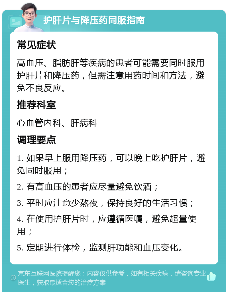 护肝片与降压药同服指南 常见症状 高血压、脂肪肝等疾病的患者可能需要同时服用护肝片和降压药，但需注意用药时间和方法，避免不良反应。 推荐科室 心血管内科、肝病科 调理要点 1. 如果早上服用降压药，可以晚上吃护肝片，避免同时服用； 2. 有高血压的患者应尽量避免饮酒； 3. 平时应注意少熬夜，保持良好的生活习惯； 4. 在使用护肝片时，应遵循医嘱，避免超量使用； 5. 定期进行体检，监测肝功能和血压变化。