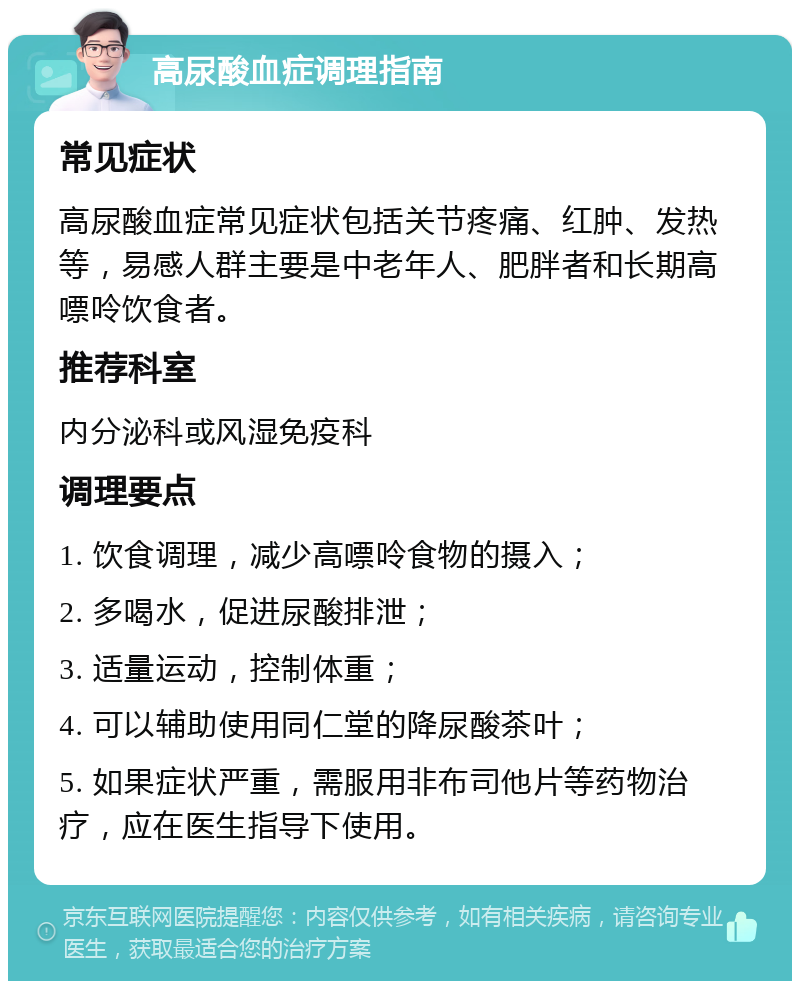 高尿酸血症调理指南 常见症状 高尿酸血症常见症状包括关节疼痛、红肿、发热等，易感人群主要是中老年人、肥胖者和长期高嘌呤饮食者。 推荐科室 内分泌科或风湿免疫科 调理要点 1. 饮食调理，减少高嘌呤食物的摄入； 2. 多喝水，促进尿酸排泄； 3. 适量运动，控制体重； 4. 可以辅助使用同仁堂的降尿酸茶叶； 5. 如果症状严重，需服用非布司他片等药物治疗，应在医生指导下使用。