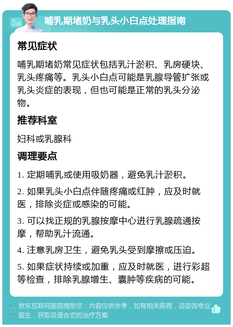 哺乳期堵奶与乳头小白点处理指南 常见症状 哺乳期堵奶常见症状包括乳汁淤积、乳房硬块、乳头疼痛等。乳头小白点可能是乳腺导管扩张或乳头炎症的表现，但也可能是正常的乳头分泌物。 推荐科室 妇科或乳腺科 调理要点 1. 定期哺乳或使用吸奶器，避免乳汁淤积。 2. 如果乳头小白点伴随疼痛或红肿，应及时就医，排除炎症或感染的可能。 3. 可以找正规的乳腺按摩中心进行乳腺疏通按摩，帮助乳汁流通。 4. 注意乳房卫生，避免乳头受到摩擦或压迫。 5. 如果症状持续或加重，应及时就医，进行彩超等检查，排除乳腺增生、囊肿等疾病的可能。