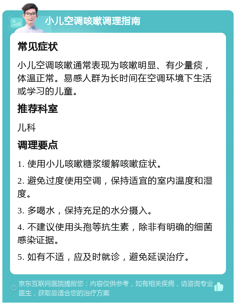 小儿空调咳嗽调理指南 常见症状 小儿空调咳嗽通常表现为咳嗽明显、有少量痰，体温正常。易感人群为长时间在空调环境下生活或学习的儿童。 推荐科室 儿科 调理要点 1. 使用小儿咳嗽糖浆缓解咳嗽症状。 2. 避免过度使用空调，保持适宜的室内温度和湿度。 3. 多喝水，保持充足的水分摄入。 4. 不建议使用头孢等抗生素，除非有明确的细菌感染证据。 5. 如有不适，应及时就诊，避免延误治疗。