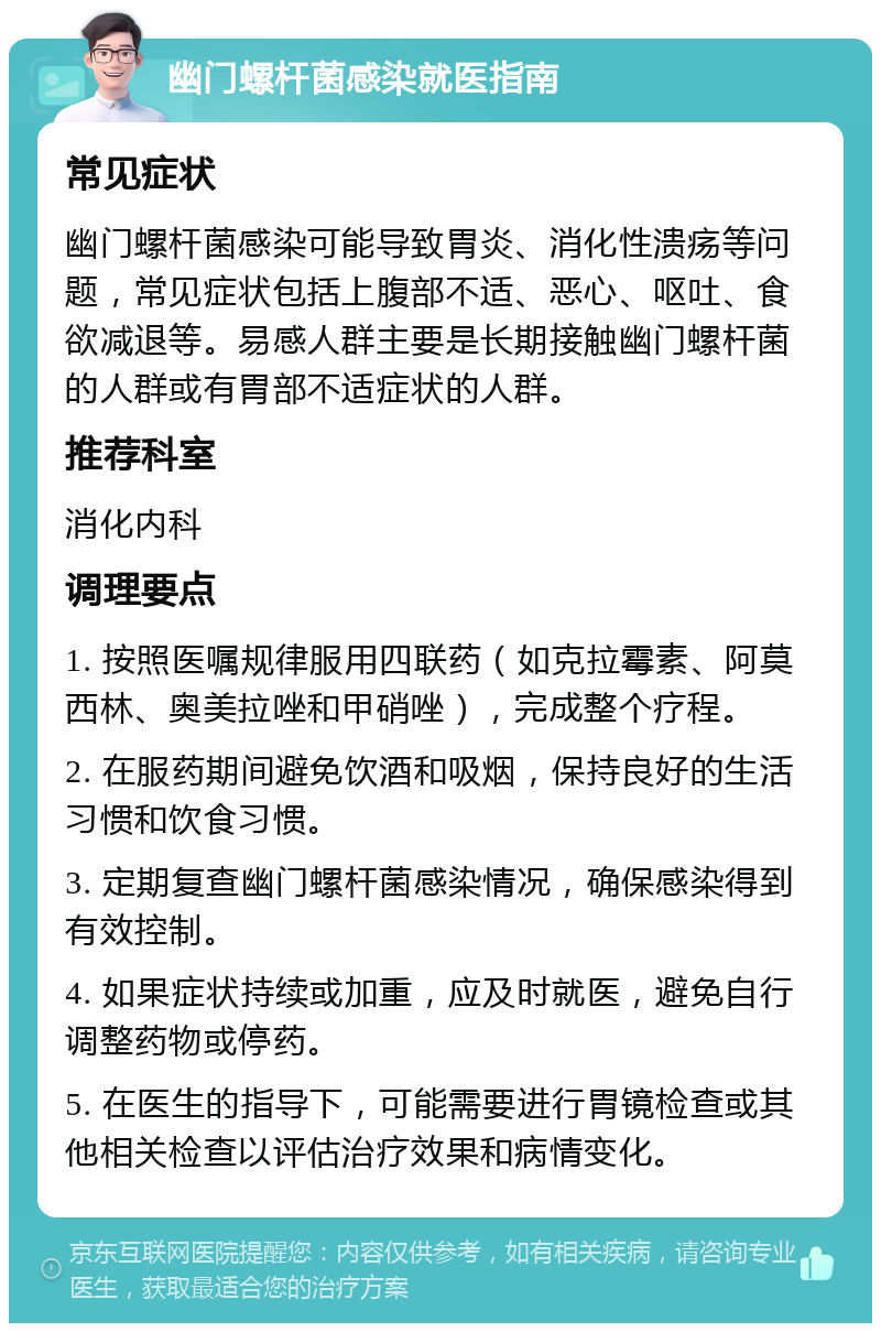 幽门螺杆菌感染就医指南 常见症状 幽门螺杆菌感染可能导致胃炎、消化性溃疡等问题，常见症状包括上腹部不适、恶心、呕吐、食欲减退等。易感人群主要是长期接触幽门螺杆菌的人群或有胃部不适症状的人群。 推荐科室 消化内科 调理要点 1. 按照医嘱规律服用四联药（如克拉霉素、阿莫西林、奥美拉唑和甲硝唑），完成整个疗程。 2. 在服药期间避免饮酒和吸烟，保持良好的生活习惯和饮食习惯。 3. 定期复查幽门螺杆菌感染情况，确保感染得到有效控制。 4. 如果症状持续或加重，应及时就医，避免自行调整药物或停药。 5. 在医生的指导下，可能需要进行胃镜检查或其他相关检查以评估治疗效果和病情变化。