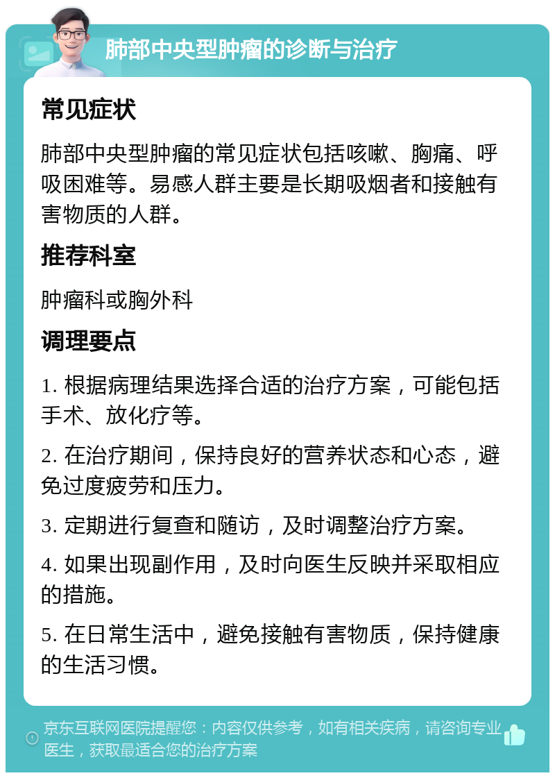 肺部中央型肿瘤的诊断与治疗 常见症状 肺部中央型肿瘤的常见症状包括咳嗽、胸痛、呼吸困难等。易感人群主要是长期吸烟者和接触有害物质的人群。 推荐科室 肿瘤科或胸外科 调理要点 1. 根据病理结果选择合适的治疗方案，可能包括手术、放化疗等。 2. 在治疗期间，保持良好的营养状态和心态，避免过度疲劳和压力。 3. 定期进行复查和随访，及时调整治疗方案。 4. 如果出现副作用，及时向医生反映并采取相应的措施。 5. 在日常生活中，避免接触有害物质，保持健康的生活习惯。