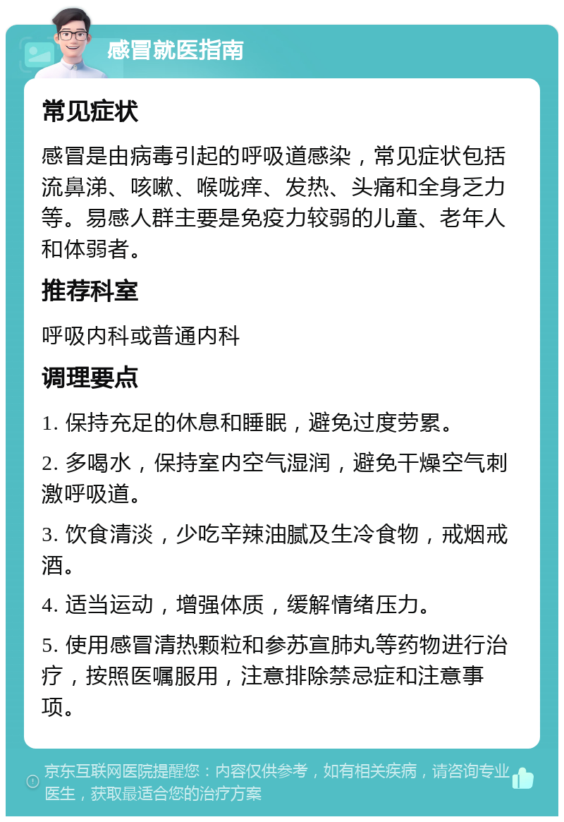 感冒就医指南 常见症状 感冒是由病毒引起的呼吸道感染，常见症状包括流鼻涕、咳嗽、喉咙痒、发热、头痛和全身乏力等。易感人群主要是免疫力较弱的儿童、老年人和体弱者。 推荐科室 呼吸内科或普通内科 调理要点 1. 保持充足的休息和睡眠，避免过度劳累。 2. 多喝水，保持室内空气湿润，避免干燥空气刺激呼吸道。 3. 饮食清淡，少吃辛辣油腻及生冷食物，戒烟戒酒。 4. 适当运动，增强体质，缓解情绪压力。 5. 使用感冒清热颗粒和参苏宣肺丸等药物进行治疗，按照医嘱服用，注意排除禁忌症和注意事项。