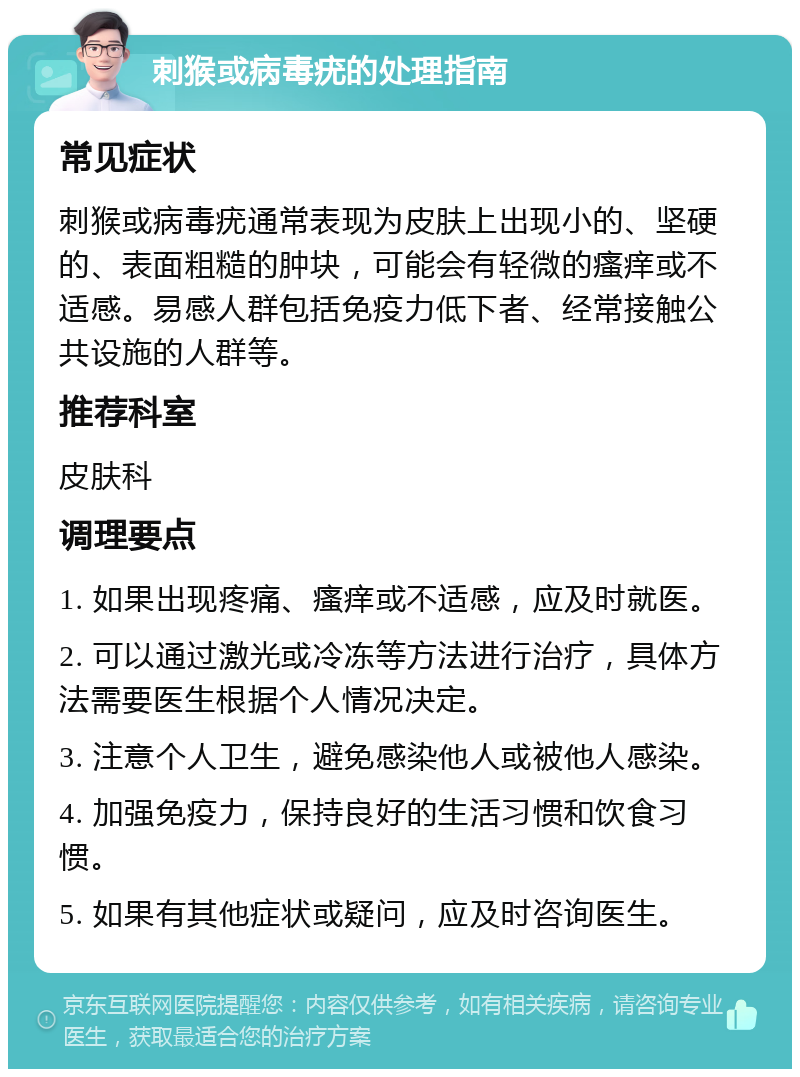 刺猴或病毒疣的处理指南 常见症状 刺猴或病毒疣通常表现为皮肤上出现小的、坚硬的、表面粗糙的肿块，可能会有轻微的瘙痒或不适感。易感人群包括免疫力低下者、经常接触公共设施的人群等。 推荐科室 皮肤科 调理要点 1. 如果出现疼痛、瘙痒或不适感，应及时就医。 2. 可以通过激光或冷冻等方法进行治疗，具体方法需要医生根据个人情况决定。 3. 注意个人卫生，避免感染他人或被他人感染。 4. 加强免疫力，保持良好的生活习惯和饮食习惯。 5. 如果有其他症状或疑问，应及时咨询医生。