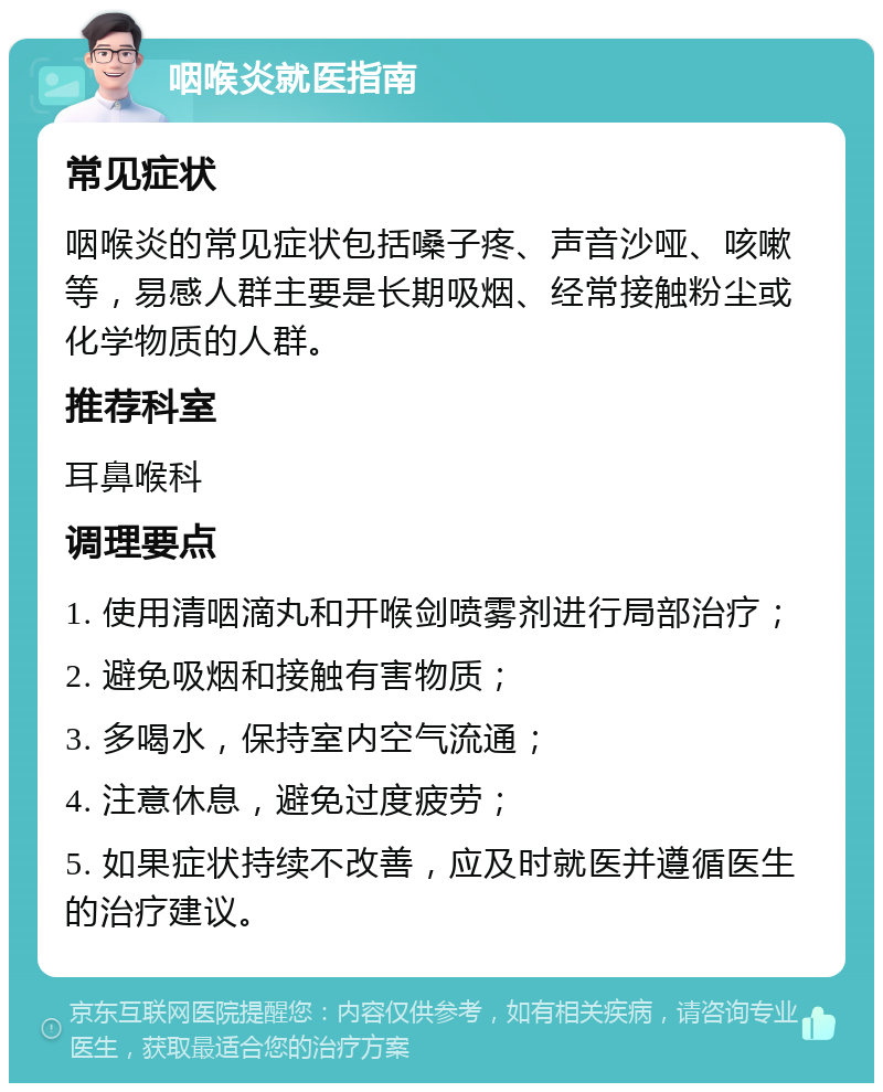 咽喉炎就医指南 常见症状 咽喉炎的常见症状包括嗓子疼、声音沙哑、咳嗽等，易感人群主要是长期吸烟、经常接触粉尘或化学物质的人群。 推荐科室 耳鼻喉科 调理要点 1. 使用清咽滴丸和开喉剑喷雾剂进行局部治疗； 2. 避免吸烟和接触有害物质； 3. 多喝水，保持室内空气流通； 4. 注意休息，避免过度疲劳； 5. 如果症状持续不改善，应及时就医并遵循医生的治疗建议。