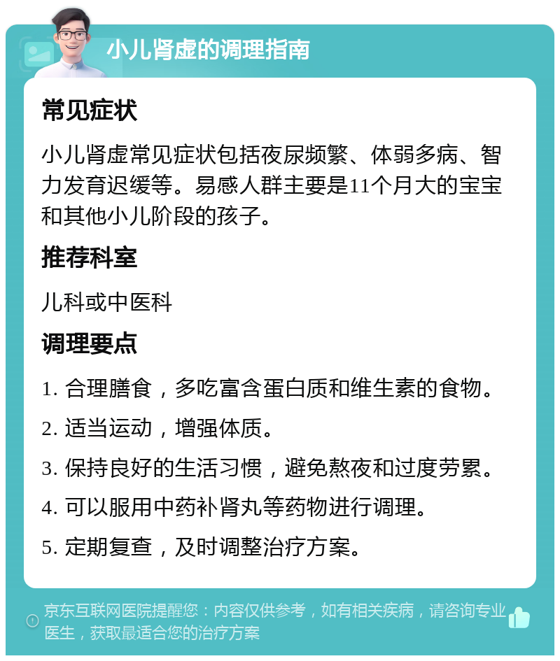 小儿肾虚的调理指南 常见症状 小儿肾虚常见症状包括夜尿频繁、体弱多病、智力发育迟缓等。易感人群主要是11个月大的宝宝和其他小儿阶段的孩子。 推荐科室 儿科或中医科 调理要点 1. 合理膳食，多吃富含蛋白质和维生素的食物。 2. 适当运动，增强体质。 3. 保持良好的生活习惯，避免熬夜和过度劳累。 4. 可以服用中药补肾丸等药物进行调理。 5. 定期复查，及时调整治疗方案。