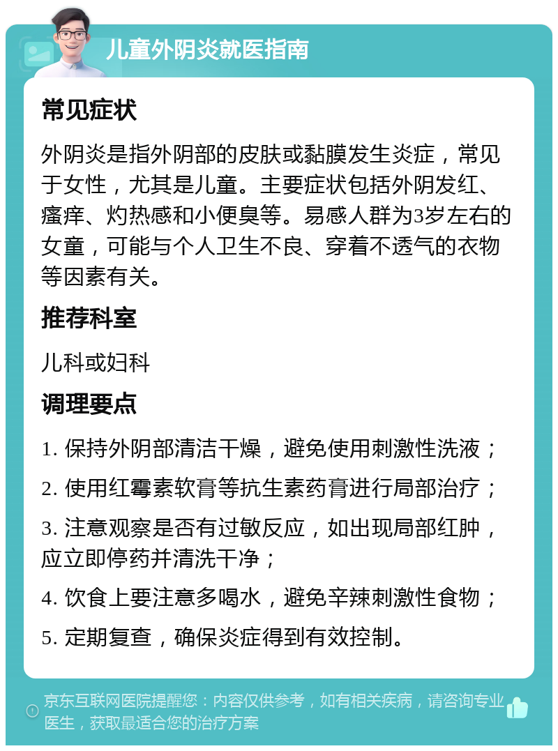 儿童外阴炎就医指南 常见症状 外阴炎是指外阴部的皮肤或黏膜发生炎症，常见于女性，尤其是儿童。主要症状包括外阴发红、瘙痒、灼热感和小便臭等。易感人群为3岁左右的女童，可能与个人卫生不良、穿着不透气的衣物等因素有关。 推荐科室 儿科或妇科 调理要点 1. 保持外阴部清洁干燥，避免使用刺激性洗液； 2. 使用红霉素软膏等抗生素药膏进行局部治疗； 3. 注意观察是否有过敏反应，如出现局部红肿，应立即停药并清洗干净； 4. 饮食上要注意多喝水，避免辛辣刺激性食物； 5. 定期复查，确保炎症得到有效控制。