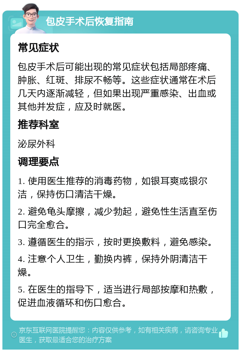 包皮手术后恢复指南 常见症状 包皮手术后可能出现的常见症状包括局部疼痛、肿胀、红斑、排尿不畅等。这些症状通常在术后几天内逐渐减轻，但如果出现严重感染、出血或其他并发症，应及时就医。 推荐科室 泌尿外科 调理要点 1. 使用医生推荐的消毒药物，如银耳爽或银尔洁，保持伤口清洁干燥。 2. 避免龟头摩擦，减少勃起，避免性生活直至伤口完全愈合。 3. 遵循医生的指示，按时更换敷料，避免感染。 4. 注意个人卫生，勤换内裤，保持外阴清洁干燥。 5. 在医生的指导下，适当进行局部按摩和热敷，促进血液循环和伤口愈合。