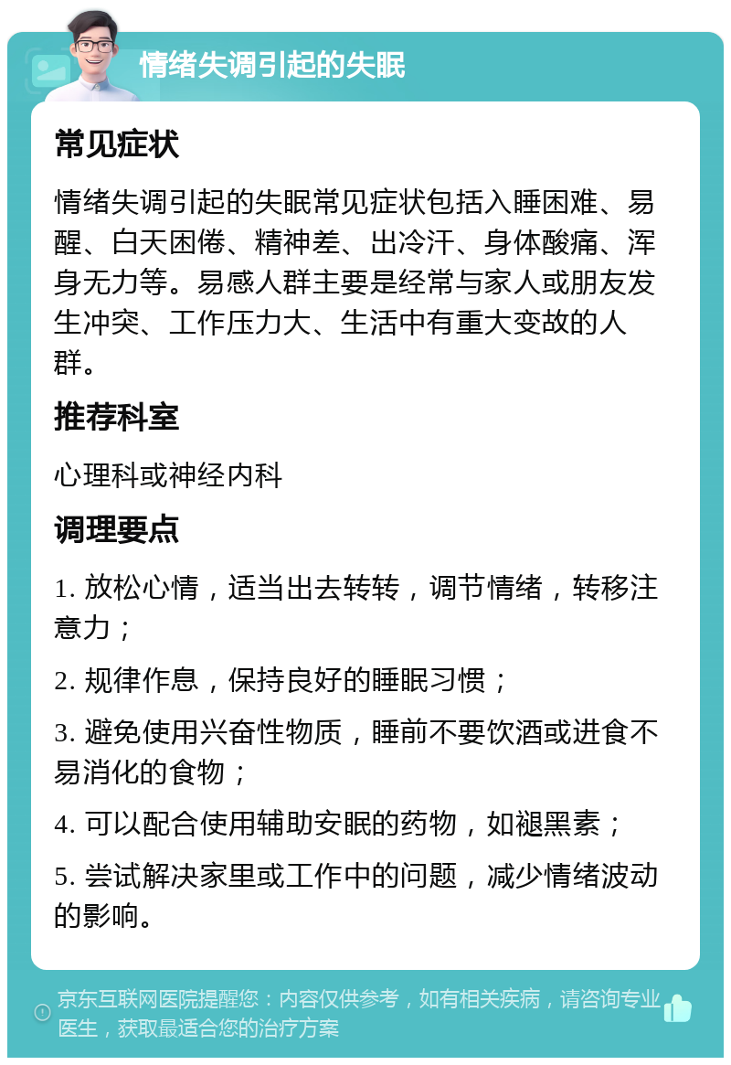 情绪失调引起的失眠 常见症状 情绪失调引起的失眠常见症状包括入睡困难、易醒、白天困倦、精神差、出冷汗、身体酸痛、浑身无力等。易感人群主要是经常与家人或朋友发生冲突、工作压力大、生活中有重大变故的人群。 推荐科室 心理科或神经内科 调理要点 1. 放松心情，适当出去转转，调节情绪，转移注意力； 2. 规律作息，保持良好的睡眠习惯； 3. 避免使用兴奋性物质，睡前不要饮酒或进食不易消化的食物； 4. 可以配合使用辅助安眠的药物，如褪黑素； 5. 尝试解决家里或工作中的问题，减少情绪波动的影响。