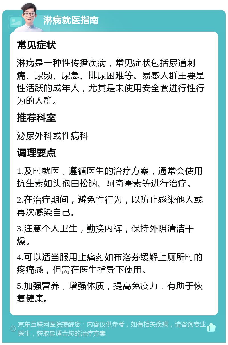 淋病就医指南 常见症状 淋病是一种性传播疾病，常见症状包括尿道刺痛、尿频、尿急、排尿困难等。易感人群主要是性活跃的成年人，尤其是未使用安全套进行性行为的人群。 推荐科室 泌尿外科或性病科 调理要点 1.及时就医，遵循医生的治疗方案，通常会使用抗生素如头孢曲松钠、阿奇霉素等进行治疗。 2.在治疗期间，避免性行为，以防止感染他人或再次感染自己。 3.注意个人卫生，勤换内裤，保持外阴清洁干燥。 4.可以适当服用止痛药如布洛芬缓解上厕所时的疼痛感，但需在医生指导下使用。 5.加强营养，增强体质，提高免疫力，有助于恢复健康。