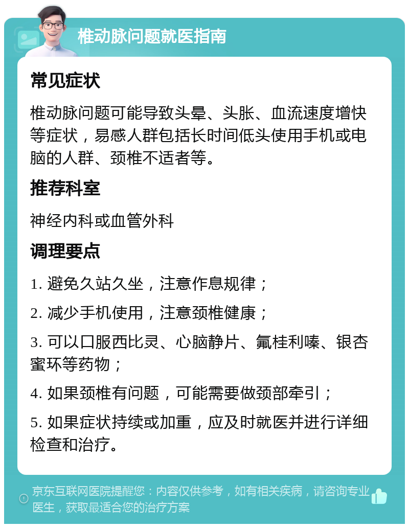 椎动脉问题就医指南 常见症状 椎动脉问题可能导致头晕、头胀、血流速度增快等症状，易感人群包括长时间低头使用手机或电脑的人群、颈椎不适者等。 推荐科室 神经内科或血管外科 调理要点 1. 避免久站久坐，注意作息规律； 2. 减少手机使用，注意颈椎健康； 3. 可以口服西比灵、心脑静片、氟桂利嗪、银杏蜜环等药物； 4. 如果颈椎有问题，可能需要做颈部牵引； 5. 如果症状持续或加重，应及时就医并进行详细检查和治疗。