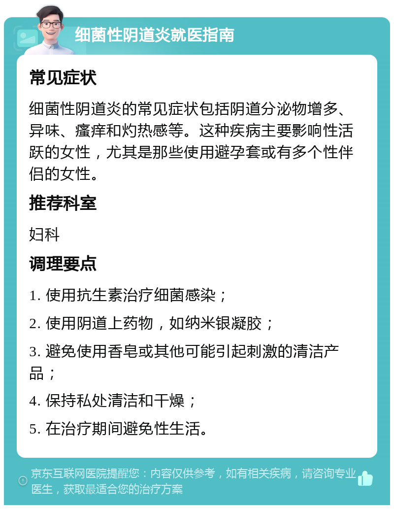 细菌性阴道炎就医指南 常见症状 细菌性阴道炎的常见症状包括阴道分泌物增多、异味、瘙痒和灼热感等。这种疾病主要影响性活跃的女性，尤其是那些使用避孕套或有多个性伴侣的女性。 推荐科室 妇科 调理要点 1. 使用抗生素治疗细菌感染； 2. 使用阴道上药物，如纳米银凝胶； 3. 避免使用香皂或其他可能引起刺激的清洁产品； 4. 保持私处清洁和干燥； 5. 在治疗期间避免性生活。