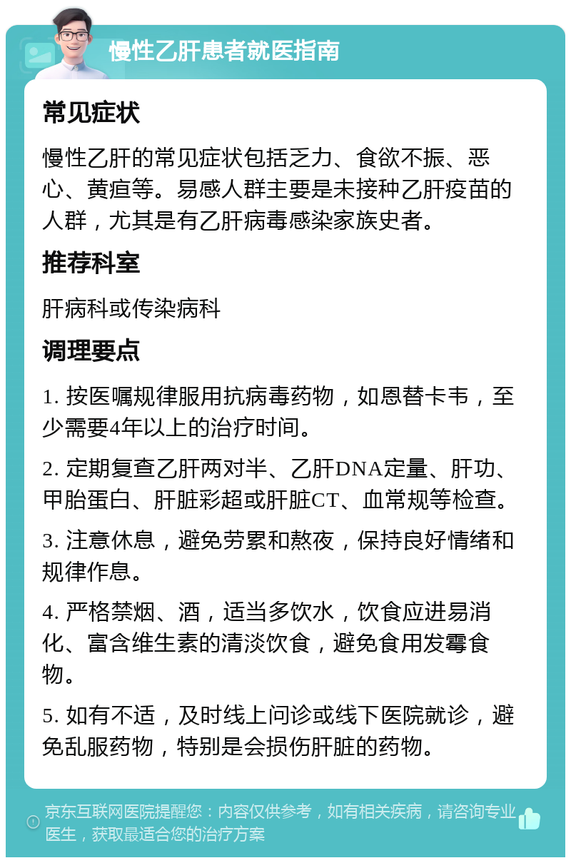 慢性乙肝患者就医指南 常见症状 慢性乙肝的常见症状包括乏力、食欲不振、恶心、黄疸等。易感人群主要是未接种乙肝疫苗的人群，尤其是有乙肝病毒感染家族史者。 推荐科室 肝病科或传染病科 调理要点 1. 按医嘱规律服用抗病毒药物，如恩替卡韦，至少需要4年以上的治疗时间。 2. 定期复查乙肝两对半、乙肝DNA定量、肝功、甲胎蛋白、肝脏彩超或肝脏CT、血常规等检查。 3. 注意休息，避免劳累和熬夜，保持良好情绪和规律作息。 4. 严格禁烟、酒，适当多饮水，饮食应进易消化、富含维生素的清淡饮食，避免食用发霉食物。 5. 如有不适，及时线上问诊或线下医院就诊，避免乱服药物，特别是会损伤肝脏的药物。