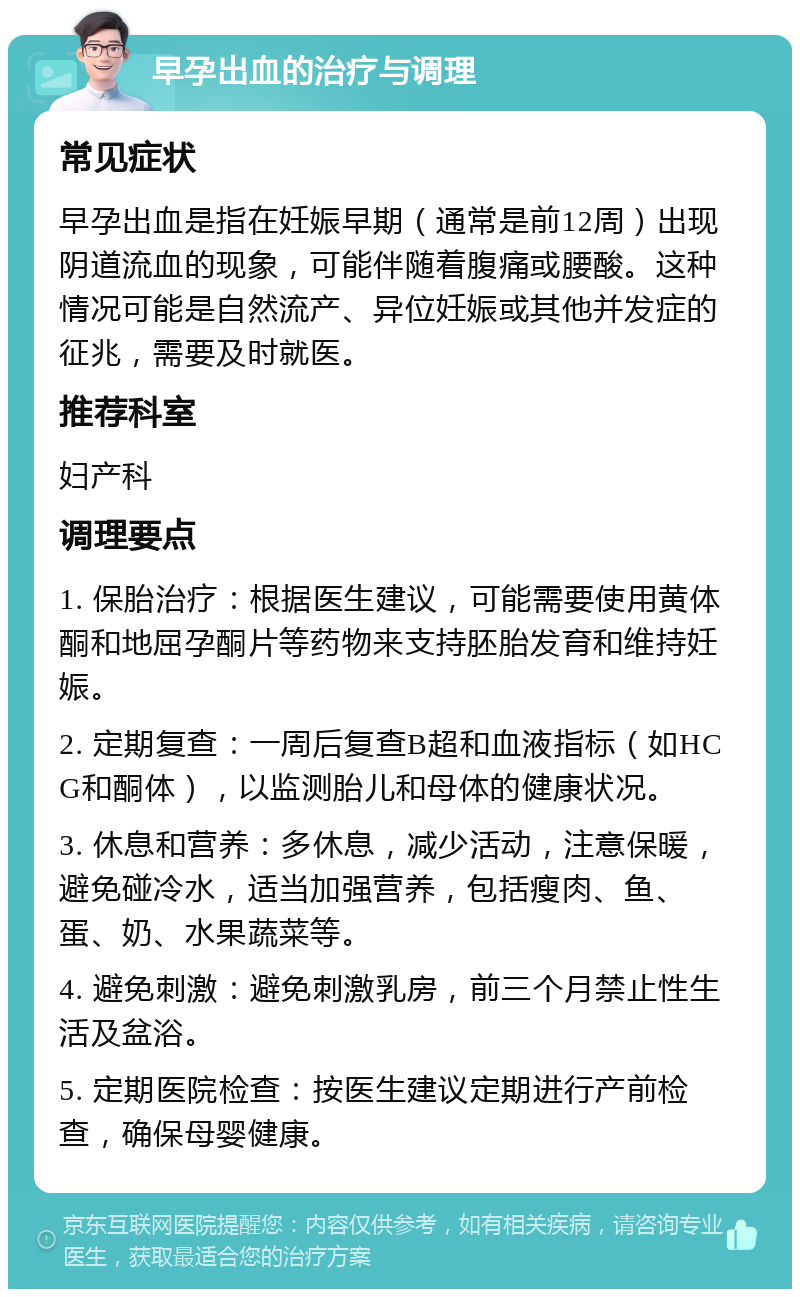 早孕出血的治疗与调理 常见症状 早孕出血是指在妊娠早期（通常是前12周）出现阴道流血的现象，可能伴随着腹痛或腰酸。这种情况可能是自然流产、异位妊娠或其他并发症的征兆，需要及时就医。 推荐科室 妇产科 调理要点 1. 保胎治疗：根据医生建议，可能需要使用黄体酮和地屈孕酮片等药物来支持胚胎发育和维持妊娠。 2. 定期复查：一周后复查B超和血液指标（如HCG和酮体），以监测胎儿和母体的健康状况。 3. 休息和营养：多休息，减少活动，注意保暖，避免碰冷水，适当加强营养，包括瘦肉、鱼、蛋、奶、水果蔬菜等。 4. 避免刺激：避免刺激乳房，前三个月禁止性生活及盆浴。 5. 定期医院检查：按医生建议定期进行产前检查，确保母婴健康。