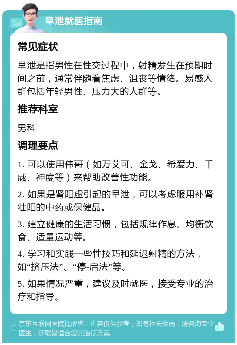 早泄就医指南 常见症状 早泄是指男性在性交过程中，射精发生在预期时间之前，通常伴随着焦虑、沮丧等情绪。易感人群包括年轻男性、压力大的人群等。 推荐科室 男科 调理要点 1. 可以使用伟哥（如万艾可、金戈、希爱力、千威、神度等）来帮助改善性功能。 2. 如果是肾阳虚引起的早泄，可以考虑服用补肾壮阳的中药或保健品。 3. 建立健康的生活习惯，包括规律作息、均衡饮食、适量运动等。 4. 学习和实践一些性技巧和延迟射精的方法，如“挤压法”、“停-启法”等。 5. 如果情况严重，建议及时就医，接受专业的治疗和指导。