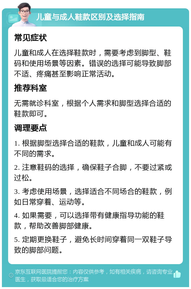 儿童与成人鞋款区别及选择指南 常见症状 儿童和成人在选择鞋款时，需要考虑到脚型、鞋码和使用场景等因素。错误的选择可能导致脚部不适、疼痛甚至影响正常活动。 推荐科室 无需就诊科室，根据个人需求和脚型选择合适的鞋款即可。 调理要点 1. 根据脚型选择合适的鞋款，儿童和成人可能有不同的需求。 2. 注意鞋码的选择，确保鞋子合脚，不要过紧或过松。 3. 考虑使用场景，选择适合不同场合的鞋款，例如日常穿着、运动等。 4. 如果需要，可以选择带有健康指导功能的鞋款，帮助改善脚部健康。 5. 定期更换鞋子，避免长时间穿着同一双鞋子导致的脚部问题。