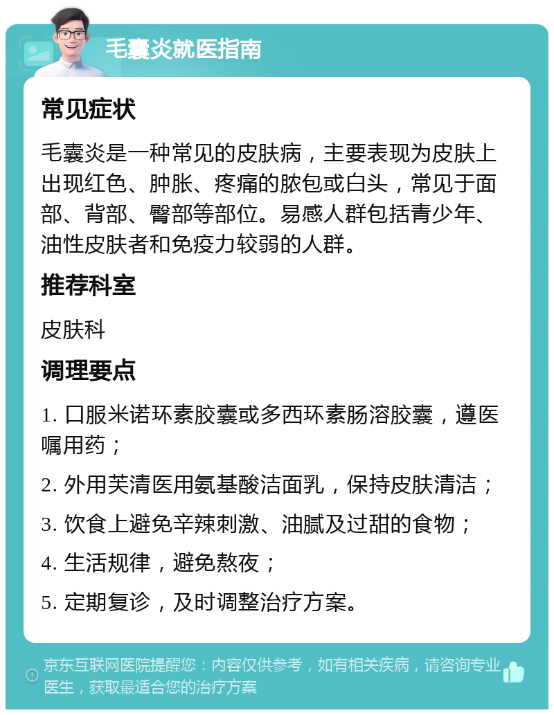 毛囊炎就医指南 常见症状 毛囊炎是一种常见的皮肤病，主要表现为皮肤上出现红色、肿胀、疼痛的脓包或白头，常见于面部、背部、臀部等部位。易感人群包括青少年、油性皮肤者和免疫力较弱的人群。 推荐科室 皮肤科 调理要点 1. 口服米诺环素胶囊或多西环素肠溶胶囊，遵医嘱用药； 2. 外用芙清医用氨基酸洁面乳，保持皮肤清洁； 3. 饮食上避免辛辣刺激、油腻及过甜的食物； 4. 生活规律，避免熬夜； 5. 定期复诊，及时调整治疗方案。