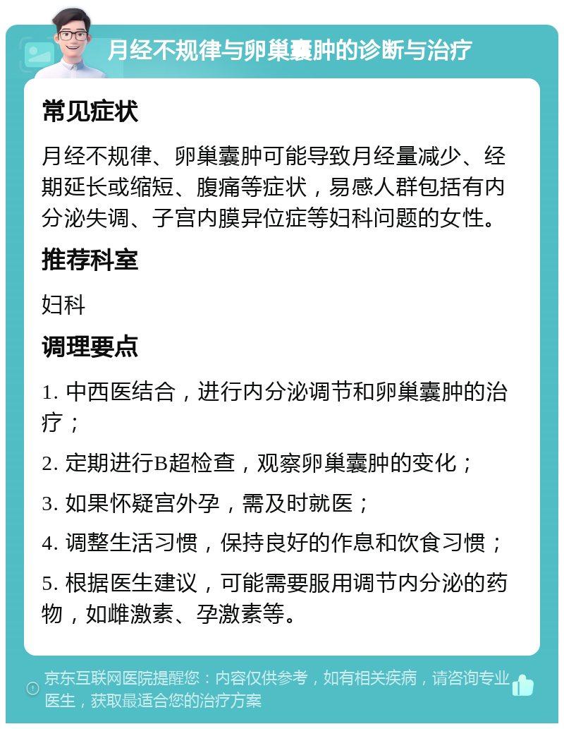 月经不规律与卵巢囊肿的诊断与治疗 常见症状 月经不规律、卵巢囊肿可能导致月经量减少、经期延长或缩短、腹痛等症状，易感人群包括有内分泌失调、子宫内膜异位症等妇科问题的女性。 推荐科室 妇科 调理要点 1. 中西医结合，进行内分泌调节和卵巢囊肿的治疗； 2. 定期进行B超检查，观察卵巢囊肿的变化； 3. 如果怀疑宫外孕，需及时就医； 4. 调整生活习惯，保持良好的作息和饮食习惯； 5. 根据医生建议，可能需要服用调节内分泌的药物，如雌激素、孕激素等。