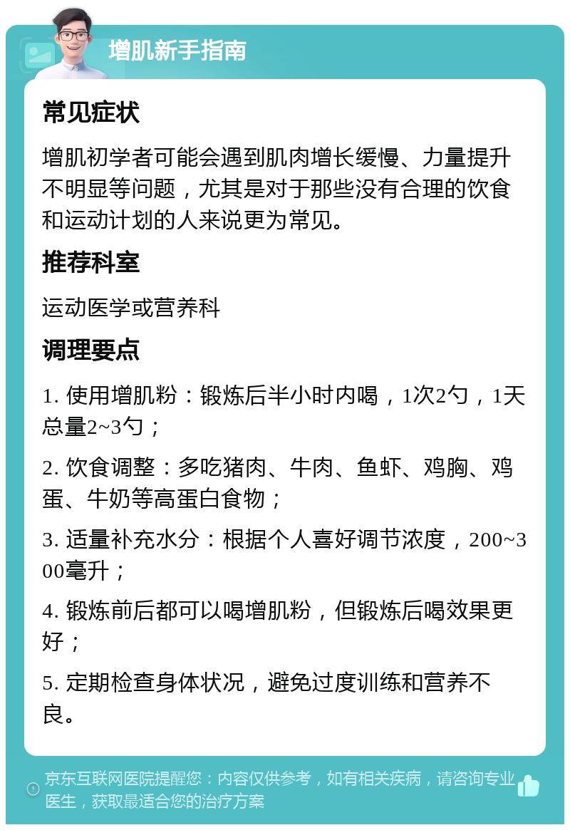 增肌新手指南 常见症状 增肌初学者可能会遇到肌肉增长缓慢、力量提升不明显等问题，尤其是对于那些没有合理的饮食和运动计划的人来说更为常见。 推荐科室 运动医学或营养科 调理要点 1. 使用增肌粉：锻炼后半小时内喝，1次2勺，1天总量2~3勺； 2. 饮食调整：多吃猪肉、牛肉、鱼虾、鸡胸、鸡蛋、牛奶等高蛋白食物； 3. 适量补充水分：根据个人喜好调节浓度，200~300毫升； 4. 锻炼前后都可以喝增肌粉，但锻炼后喝效果更好； 5. 定期检查身体状况，避免过度训练和营养不良。