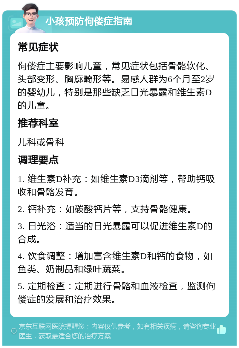 小孩预防佝偻症指南 常见症状 佝偻症主要影响儿童，常见症状包括骨骼软化、头部变形、胸廓畸形等。易感人群为6个月至2岁的婴幼儿，特别是那些缺乏日光暴露和维生素D的儿童。 推荐科室 儿科或骨科 调理要点 1. 维生素D补充：如维生素D3滴剂等，帮助钙吸收和骨骼发育。 2. 钙补充：如碳酸钙片等，支持骨骼健康。 3. 日光浴：适当的日光暴露可以促进维生素D的合成。 4. 饮食调整：增加富含维生素D和钙的食物，如鱼类、奶制品和绿叶蔬菜。 5. 定期检查：定期进行骨骼和血液检查，监测佝偻症的发展和治疗效果。