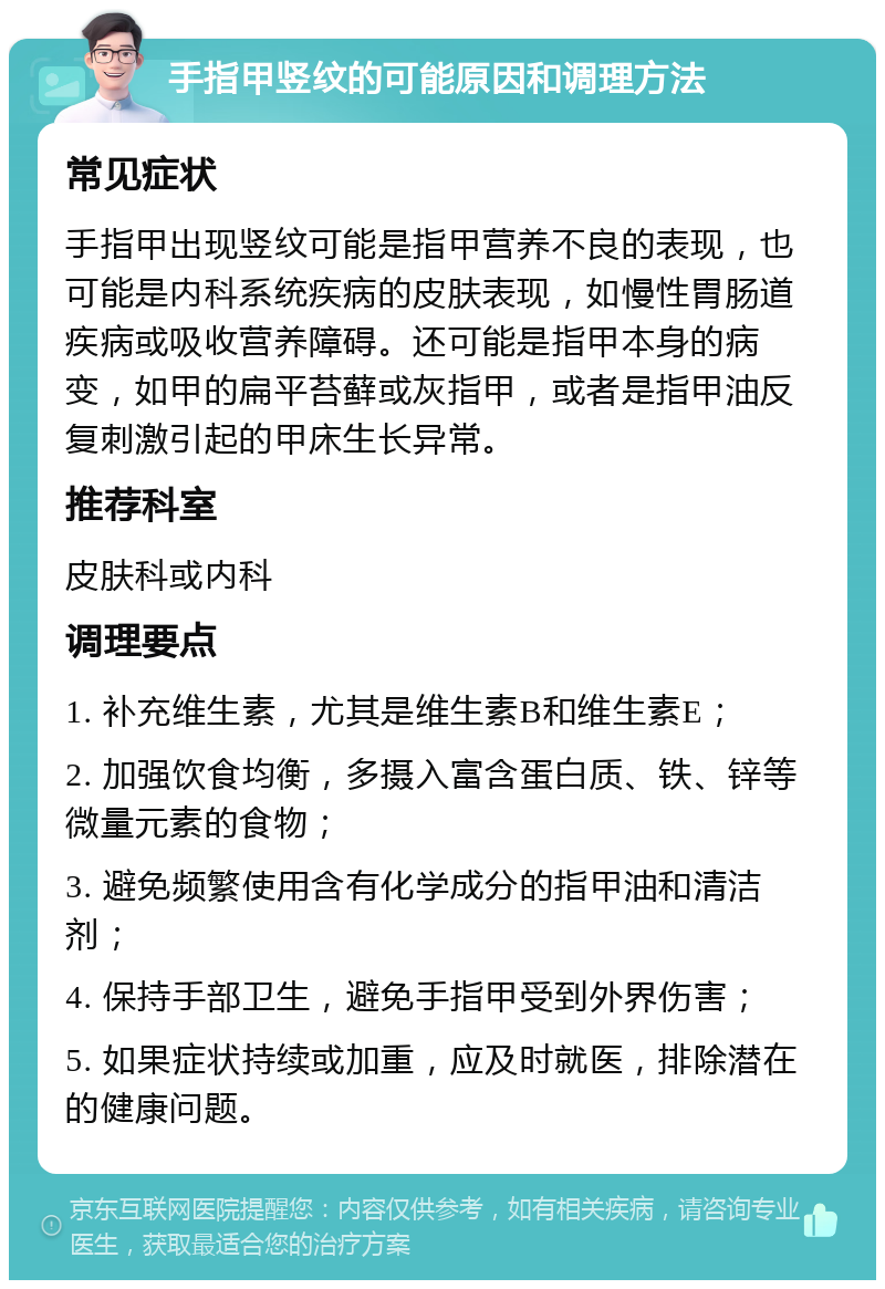 手指甲竖纹的可能原因和调理方法 常见症状 手指甲出现竖纹可能是指甲营养不良的表现，也可能是内科系统疾病的皮肤表现，如慢性胃肠道疾病或吸收营养障碍。还可能是指甲本身的病变，如甲的扁平苔藓或灰指甲，或者是指甲油反复刺激引起的甲床生长异常。 推荐科室 皮肤科或内科 调理要点 1. 补充维生素，尤其是维生素B和维生素E； 2. 加强饮食均衡，多摄入富含蛋白质、铁、锌等微量元素的食物； 3. 避免频繁使用含有化学成分的指甲油和清洁剂； 4. 保持手部卫生，避免手指甲受到外界伤害； 5. 如果症状持续或加重，应及时就医，排除潜在的健康问题。