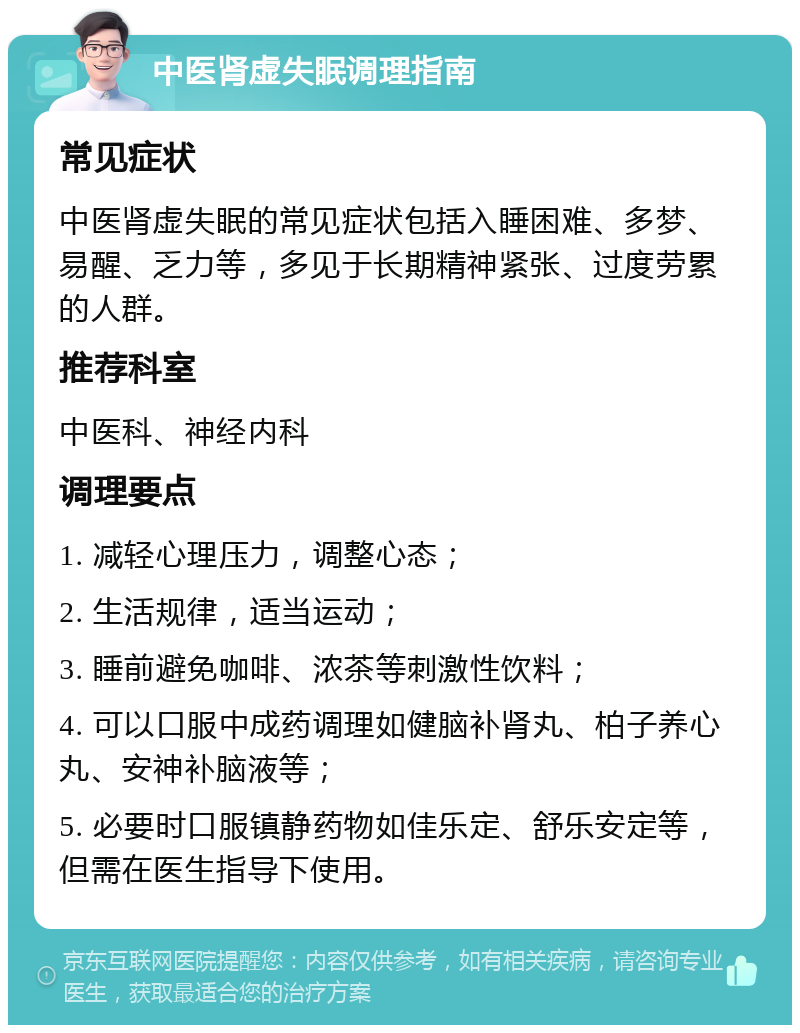 中医肾虚失眠调理指南 常见症状 中医肾虚失眠的常见症状包括入睡困难、多梦、易醒、乏力等，多见于长期精神紧张、过度劳累的人群。 推荐科室 中医科、神经内科 调理要点 1. 减轻心理压力，调整心态； 2. 生活规律，适当运动； 3. 睡前避免咖啡、浓茶等刺激性饮料； 4. 可以口服中成药调理如健脑补肾丸、柏子养心丸、安神补脑液等； 5. 必要时口服镇静药物如佳乐定、舒乐安定等，但需在医生指导下使用。