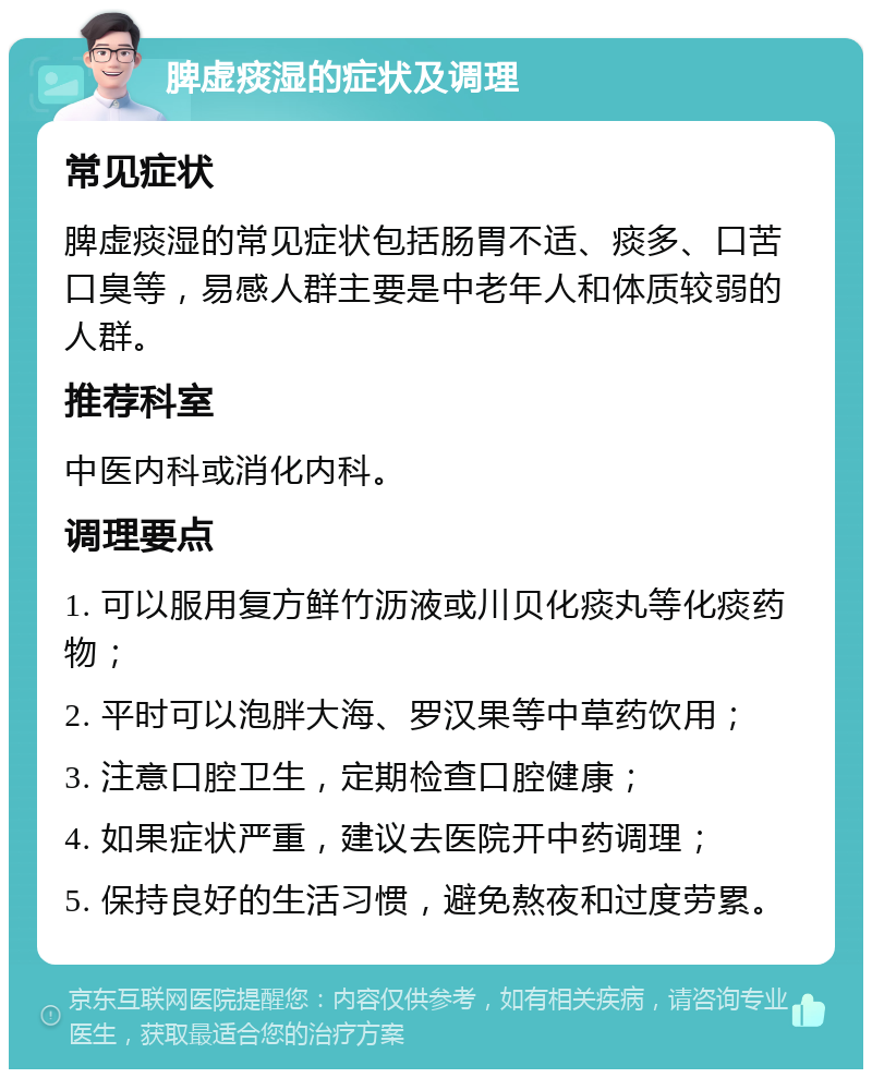 脾虚痰湿的症状及调理 常见症状 脾虚痰湿的常见症状包括肠胃不适、痰多、口苦口臭等，易感人群主要是中老年人和体质较弱的人群。 推荐科室 中医内科或消化内科。 调理要点 1. 可以服用复方鲜竹沥液或川贝化痰丸等化痰药物； 2. 平时可以泡胖大海、罗汉果等中草药饮用； 3. 注意口腔卫生，定期检查口腔健康； 4. 如果症状严重，建议去医院开中药调理； 5. 保持良好的生活习惯，避免熬夜和过度劳累。